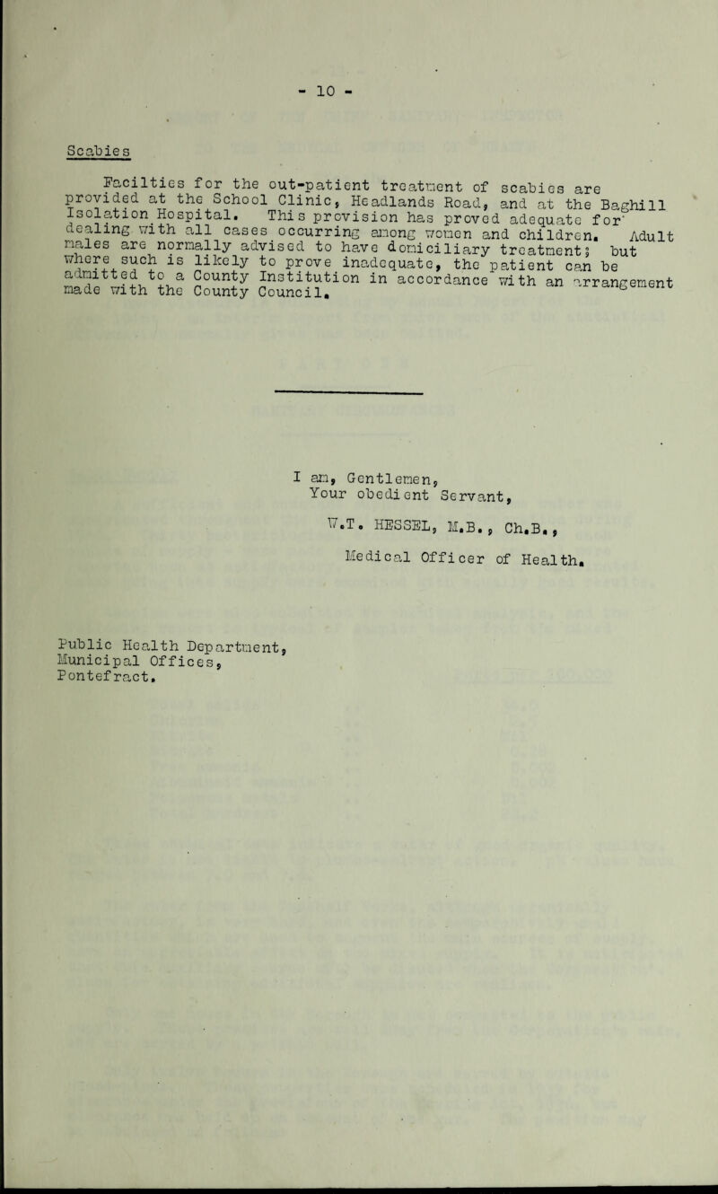 - 10 Scabies Eacilties for the out-patient treatment of scabies are provided at the School Clinic, Headlands Road, and at the Baghill Isolation.Hospital. This provision has proved adequate for dealing with all cases occurring among women and children. Adult males are normally advised to have domiciliary treatment, but where such is likely to prove inadequate, the patient can be admitted to a County Institution in accordance with an arrangement made with the County Council. “ I am, Gentlemen, Your obedient Servant, H.T. HESSEL, M.B. , Ch.B., Medical Officer of Health. Public Health Department, Municipal Offices, Pontefract.