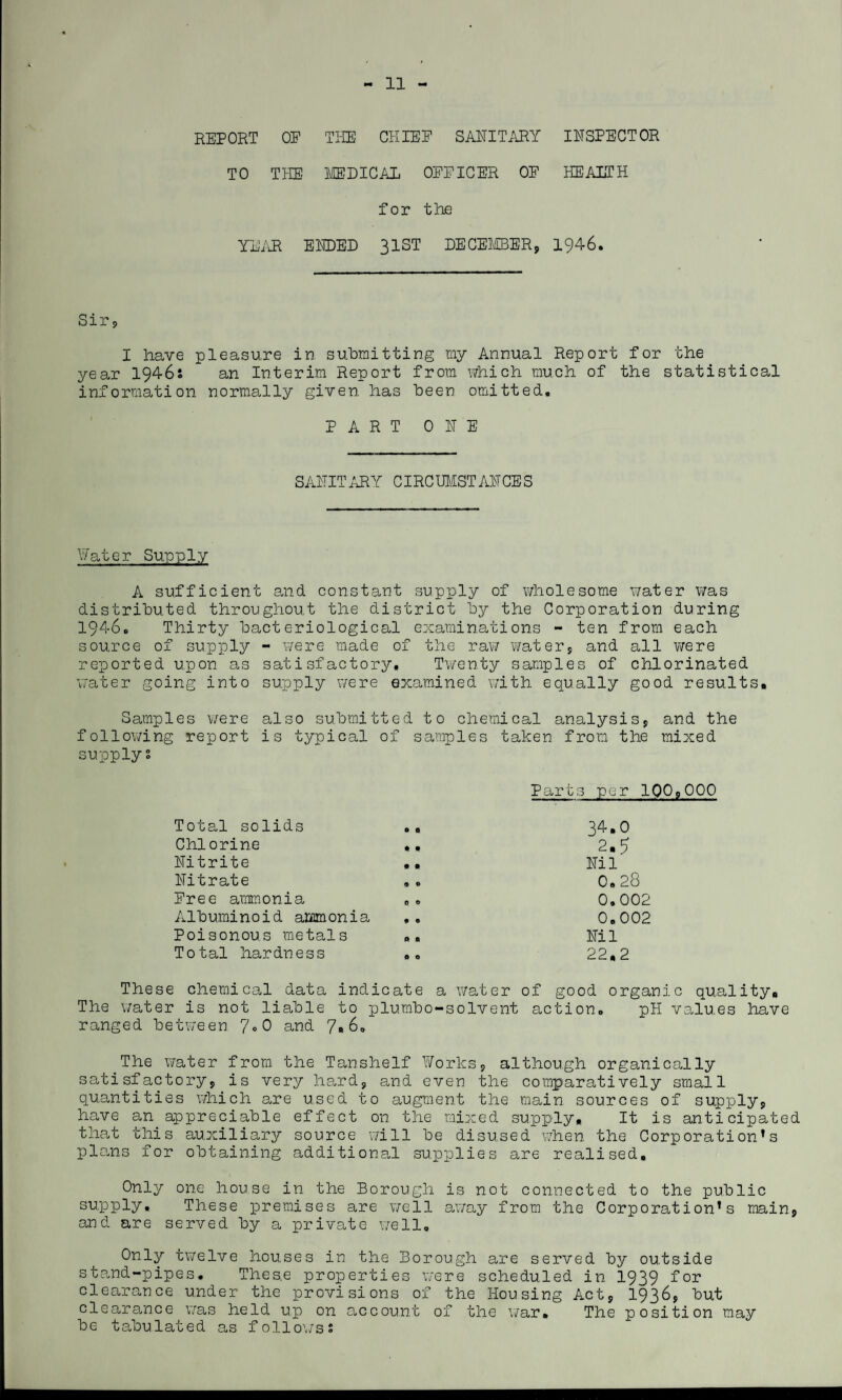 - 11 - REPORT OF THE CHIEF SANITARY INSPECTOR TO THE MEDICAL OFFICER OF HEALTH for the YEAR ENDED 31ST DECEMBER, 1946. Sir, I have pleasure in submitting my Annual Report for the year 1946s an Interim Report from which much of the statistical information normally given, has been omitted. PART ONE SANITARY CIRCUMSTANCES Water Supply A sufficient and constant supply of wholesome water was distributed throughout the district by the Corporation during 1946. Thirty bacteriological examinations - ten from each source of supply - were made of the raw water, and all were reported upon as satisfactory. Twenty samples of chlorinated water going into supply were examined with equally good results* Samples were also submitted to chemical analysis, and the following report is typical of samples taken from, the mixed supply? Parts per 100,000 Total solids .. 34*0 Chlorine 2*5 Nitrite ,, Nil’ Nitrate 0.28 Pree ammonia . • 0.002 Albuminoid ammonia 0.002 Poisonous metals », Nil Total hardness .. 22,2 These chemical data indicate a water of good organic quality# The water is not liable to plumbo-solvent action. pH values have ranged between 7°0 and 7« 6. The water from the Tanshelf Works, although organically satisfactory, is very hard, and even the comparatively small quantities which are used to augment the main sources of supply, have an appreciable effect on the mixed supply. It is anticipated that this auxiliary source will be disused when the Corporation’s plans for obtaining additional supplies are realised. Only one house in the Borough is not connected to the public supply. These premises are well away from the Corporation’s main, and are served by a private well. Only twelve houses in the Borough are served by outside stand-pipes. Thes.e properties were scheduled in 1939 for clearance under the provisions of the Housing Act, 1936, but clearance was held up on account of the war. The position may be tabulated as follows?