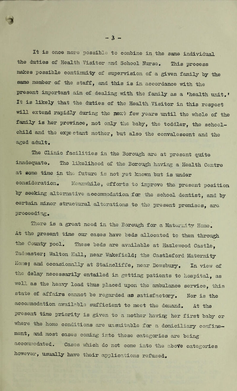 It is once more possible to combine in the same individual the duties of Healtli Visitor and School Nurse, This process makes possible continuity of supervision of a given family by the same member of the staffs and this is in accordance with the present important aim of dealing with the family as a ‘health unit,* It is likely that the duties of the Health Visitor in this respect will extend rapidly during the next few years until the whole of the family is her province, not only the baby, the toddler, the school- child and che expectant mother, but also the convalescent and the aged adult, The Clinic facilities in the Borough are at present quite inadequate. The likelihood of the Borough having a Health Centre at some time in the future is not yet known but is under consideration. Meanwhile, efforts to improve the. present position by seeking alternative accommodation for the school dentist, and by certain minor structural alterations to the present premises, are proceeding, .there is a great need in the Borough for a Maternity Home, At the present time our cases have beds allocated to them through the County pool. These beds are available at Haslewood Castle, ladcaster; Walton Hall, near Wakefield; the Castleford Maternity Hone; and occasionally at Stainoliffe, near Dewsbury, In view of the delay necessarily entailed in getting patients to hospital, as well as the heavy load thus placed upon the ambulance service, this, soa^e of affairs cannot be regarded as satisfactory. Nor is the accommodation available sufficient to meet the demand. At the present time priority is given to a mother havirg her first baby or where the home conditions are unsuitable for a domiciliary confine¬ ment, and most cases coming into these categories are being accommodated. Cases which do not oome into the aboVe categories however, usually have their applications refused.