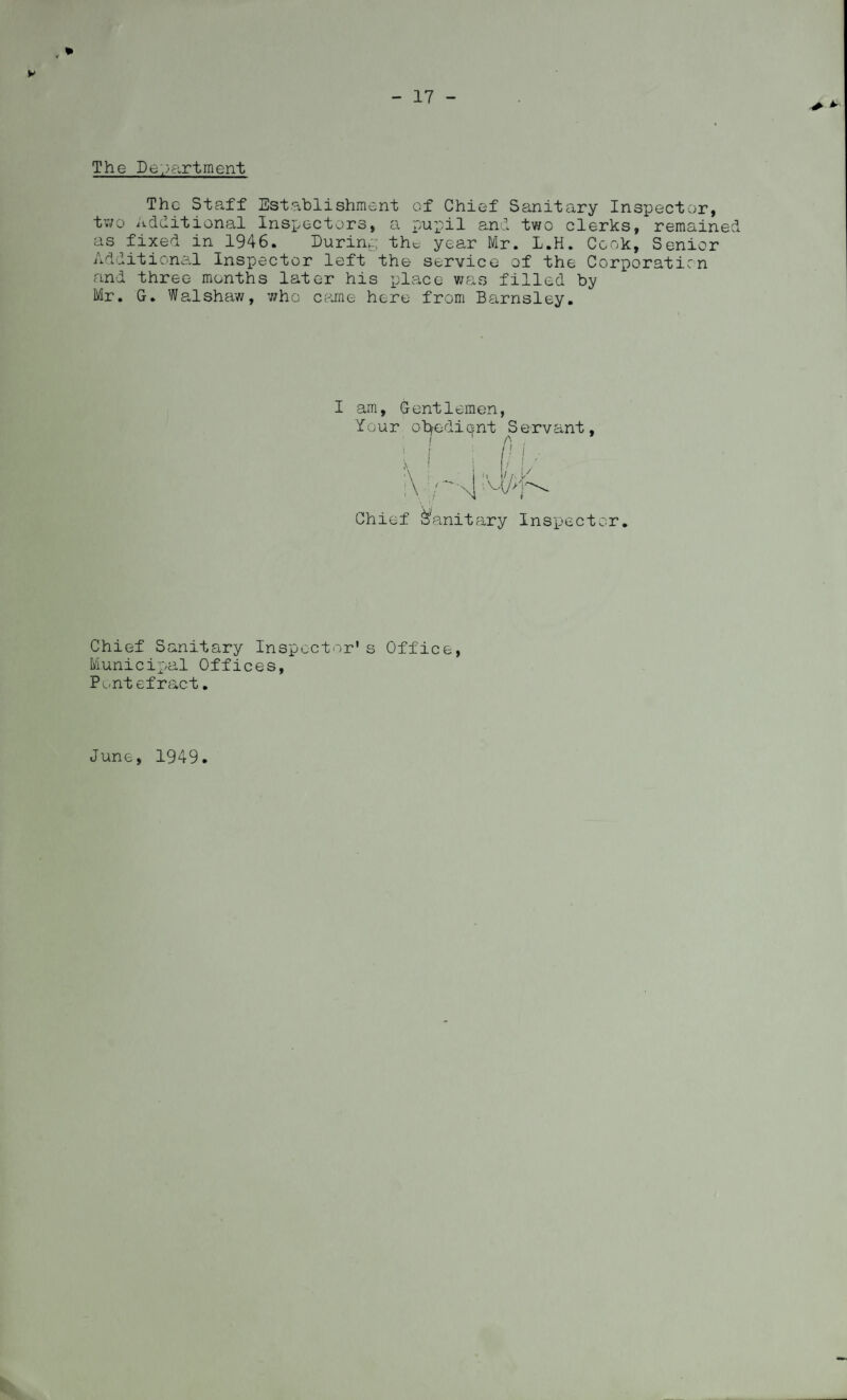 - 17 - The Department The Staff Establishment of Chief Sanitary Inspector, two Additional Inspectors, a pupil and two clerks, remained as fixed in 1946. During the year Mr. L.H. Cook, Senior Additional Inspector left the service of the Corporaticn and three months later his place was filled by Mr. G. Walshaw, who came here from Barnsley. I am, Gentlemen, Your obedient Servant / A Chief Sanitary Inspector. Chief Sanitary Inspector's Office, Municipal Offices, Pontefract. June, 1949