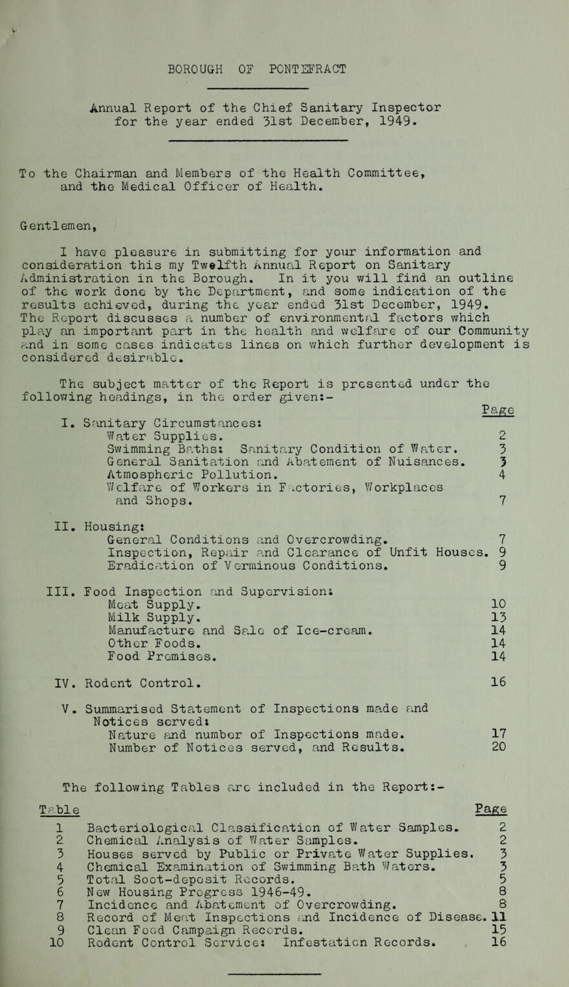 Annual Report of the Chief Sanitary Inspector for the year ended 31st December, 1949. To the Chairman and Members of the Health Committee, and the Medical Officer of Health. Gentlemen, I have pleasure in submitting for your information and consideration this my Twelfth Annual Report on Sanitary Administration in the Borough. In it you will find an outline of the work done by the Department, and some indication of the results achieved, during the year ended 31st December, 1949. The Report discusses a number of environmental factors which play an important part in the health and welfare of our Community and in some cases indicates lines on which further development is considered desirable. The subject matter of the Report is presented under the following headings, in the order given:- Page I. Sanitary Circumstances: Water Supplies. 2 Swimming Baths: Sanitary Condition of Water. 3 General Sanitation and Abatement of Nuisances. 3 Atmospheric Pollution. 4 Welfare of Workers in Factories, Workplaces and Shops. 7 II. Housing: General Conditions and Overcrowding. 7 Inspection, Repair and Clearance of Unfit Houses. 9 Eradication of Verminous Conditions. 9 III. Food Inspection and Supervision: Moat Supply. 10 Milk Supply. 13 Manufacture and Sale of Ice-cream. 14 Other Foods. 14 Food Premises. 14 IV. Rodent Control. 16 V. Summarised Statement of Inspections made and Notices served: Nature and number of Inspections made. 17 Number of Notices served, and Results. 20 The following Tables arc included in the Report:- Table Page 1 Bacteriological Classification of Water Samples. 2 2 Chemical Analysis of Water Samples. 2 3 Houses served by Public or Private Water Supplies, 3 4 Chemical Examination of Swimming Barth Waters. 3 5 Total Soot-deposit Records. 5 6 New Housing Progress 1946-49. 8 7 Incidence and Abatement of Overcrowding. 8 8 Record of Meat Inspections and Incidence of Disease. 11 9 Clean Food Campaign Records. 15 10 Rodent Control Service: Infestation Records. 16