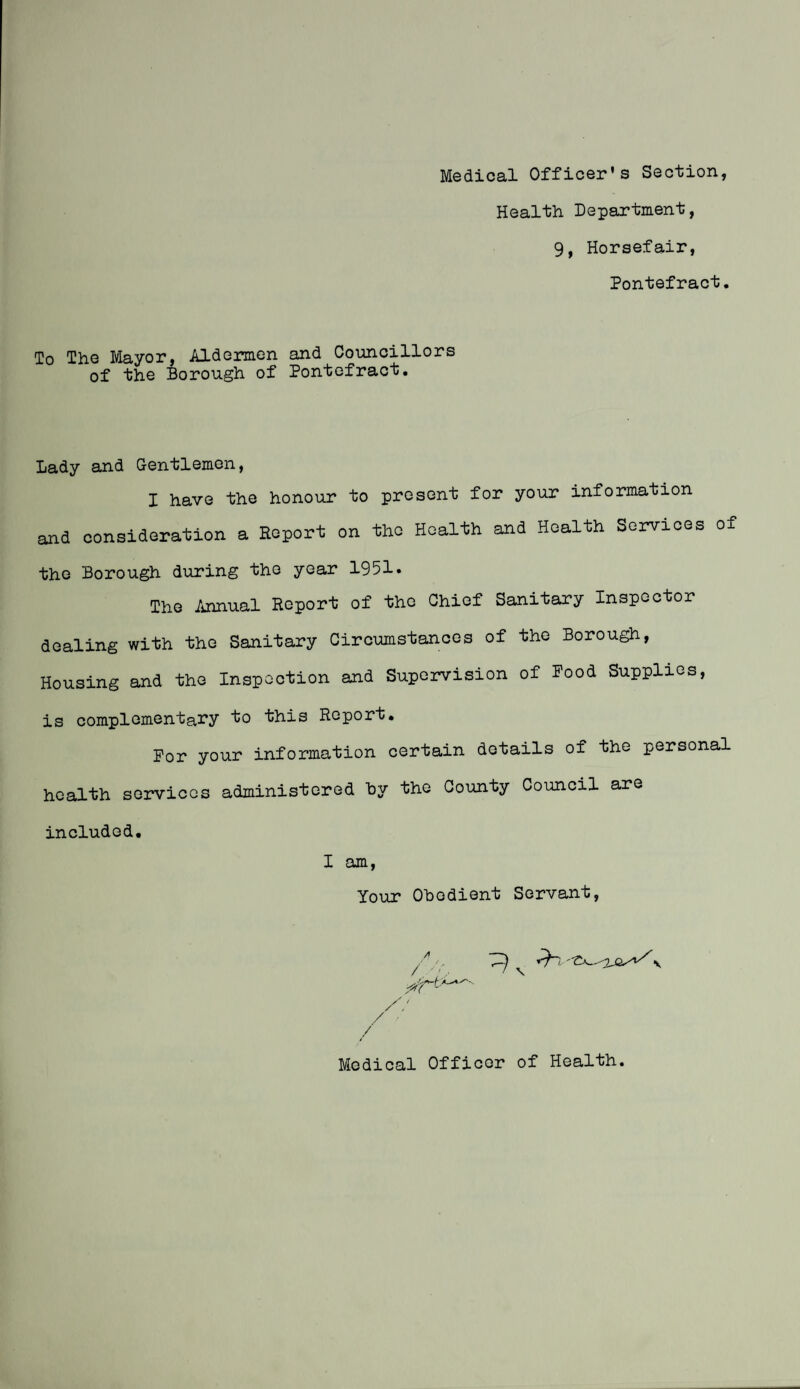 Medical Officer's Section, Health Department, 9, Horsefair, Pontefract. To The Mayor, Aldermen and Councillors of the Borough of Pontefract. Lady and Gentlemen, I have the honour to present for your information and consideration a Report on the Health and Health Services of the Borough during the year 1951. The Annual Report of the Chief Sanitary Inspector dealing with the Sanitary Circumstances of the Borough, Housing and the Inspection and Supervision of Pood Supplies, is complementary to this Report. Por your information certain details of the personal health services administered hy the County Council are included. I am, Your Obedient Servant, Medical Officer of Health.