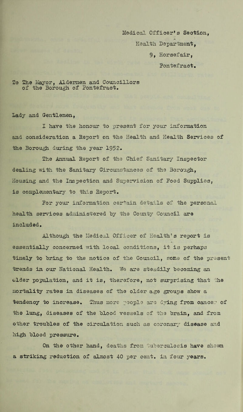 Medical Officer's Seotion, Health Department, 9, Horsefair, Pontefract, To The Mayor, Aldermen and Councillors of the Borough of Pontefract, Lady and Gentlemen, X have the honour to present for your information and consideration a Report on the Health and Health Services of the Borough during the year 1952. The Annual Report of the Chief Sanitary Inspector dealing with the Sanitary Circumstances of the Borough, Housing and the Inspection and Supervision of Pood Supplies, is complementary to this Report, Por your information certain details of the personal health services administered hy the County Council are included. Although the Medical Officer of Health’s report is essentially concerned with local conditions, it is perhaps timely to bring to the notice of the Council, some of the present trends in our Rational Health. We are steadily becoming an older population, and it is, therefore, not surprising that the mortality rates in diseases of the older age groups show a tendency to increase. Thus more people are dying from oancer of the lung, diseases of the blood vessels of the brain, and from other troubles of the circulation such as coronary disease aid high blood pressure. On the other hand, deaths from tuberculosis have shown a striking reduction of almost 40 per cent, in four years.