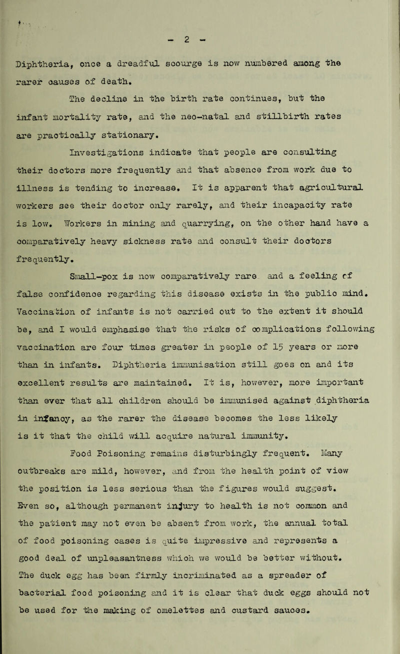 Diphtheria, once a dreadful scourge is now numbered among the rarer oauses of death. The decline in the birth rate continues, but the infant mortality rate, and the neo—natal and stillbirth rates are praotioally stationary. Investigations indicate that people are consulting their doctors more frequently and that absence from work due to illness is tending to increase. It is apparent that agricultural workers see their doctor only rarely, and their incapacity rate is low. Workers in mining and quarrying, on the other hand have a comparatively heavy sickness rate and consult their doctors frequently. Small-pox is now comparatively rare and a feeling cf false confidenoe regarding this disease exists in the publio .mind. Vaccination of infants is not carried out to the extent it should be, and I would emphasise that the risks of complications following vaccination are four times greater in people of 15 years or more than in infants. Diphtheria immunisation still goes on and its excellent results are maintained. It is, however, more important than ever that all children should be immunised against diphtheria in infanoy, as the rarer the disease becomes the less likely is it that the child will acquire natural immunity. food Poisoning remains disturbingly frequent. Many outbreaks are mild, however, and from the health point of view the position is less serious than the figures would suggest. Sven so, although permanent injury to health is not common and the patient may not even be absent from work, the annual total of food poisoning cases is quite impressive and represents a good deal of unpleasantness which we would be better without. The duck egg has been firmly incriminated as a spreader of bacterial food poisoning and it is clear that duck eggs should not be used for the making of omelettes and custard sauces*