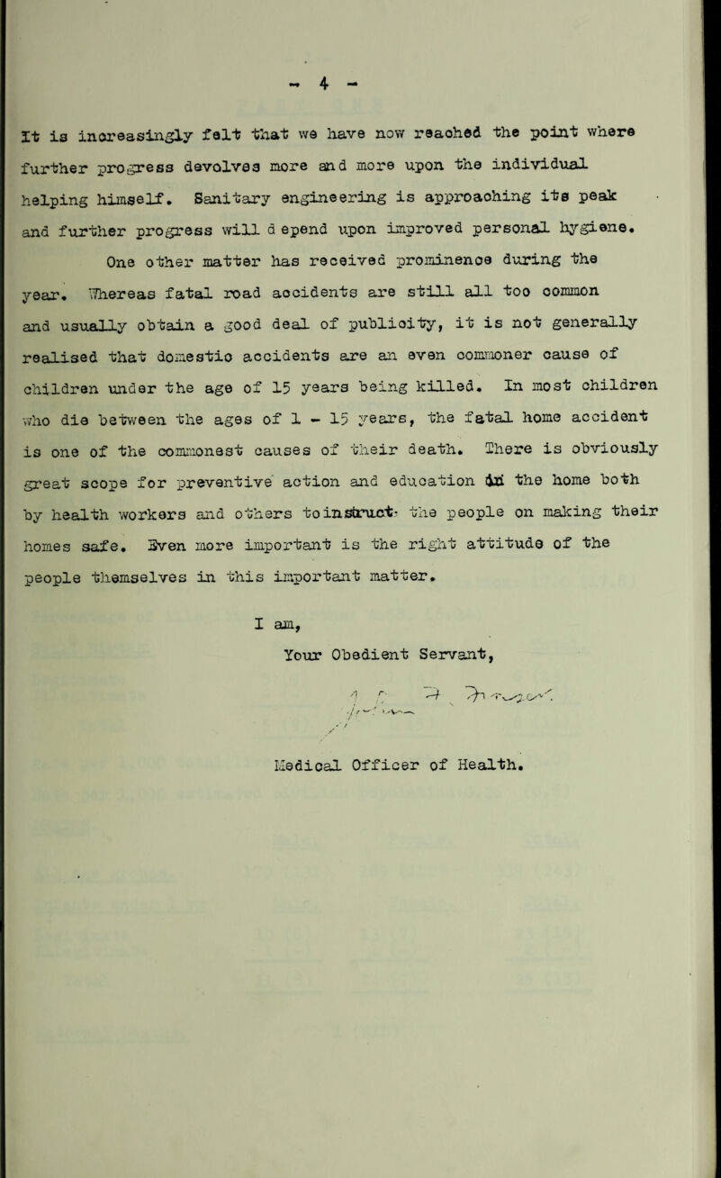 - 4 It is increasingly felt that we have now reached the point where further progress devolves more and more upon the individual helping himself. Sanitary engineering is approaohing its peak and further progress will d epend upon improved personal hygiene. One other matter has received prominence during the year, \7hereas fatal road accidents are still all too common and usually obtain a good deal of publicity, it is not generally realised that domestic accidents are an even commoner cause of children under the age of 15 years being killed. In most children who die between the ages of 1 — 15 years, the fatal, home accident is one of the commonest causes of their death* There is obviously great scope for preventive action and education dad the home both by health ’workers and others to instruct- the people on making their homes safe, Sven more important is the right attitude of the people themselves in this important matter, I am, Your Obedient Servant, d '* 't 'Tv^.r>'v\ ' '// w'/ —- •/ ‘ '■ / S Medical Officer of Health.