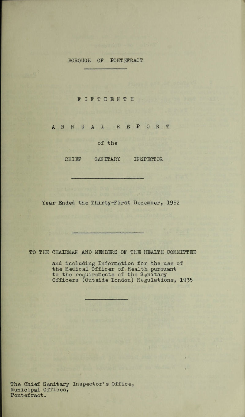 FIFTEENTH ANNUAL REPORT of the CHIEF SANITARY INSPECTOR Year Ended the Thirty-First December, 1952 TO THE CHAIRMAN AND MFMBFRS OF THE HEALTH COMMITTEE and including Information for the use of the Medical Officer of Health pursuant to the requirements of the Sanitary Officers (Outside London) Regulations, 1935 The Chief Sanitary Inspector’s Office, Municipal Offices, Pontefract.