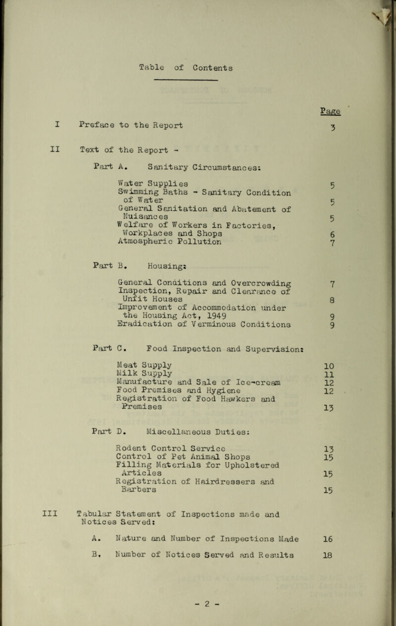 Table of Contents I Preface to the Report « Page 3 II Text of the Report - Part A. Sanitary Circumstances; Water Supplies 5 Swimming Baths - Sanitary Condition of W at er 5 General Sanitation and Abatement of Nuisances 5 Welfare of Workers in Factories, Workplaces and Shops 6 Atmospheric Pollution 7 Part B. Housing: General Conditions and Overcrowding 7 Inspection, Repair and Clearance of Unfit Houses 8 Improvement of Accommodation under the Housing Act, 1949 9 Eradication of Verminous Conditions 9 Part C. Food Inspection and Supervision: Meat Supply 10 Milk Supply H Manufacture and Sale of Ice-cream 12 Food Premises and Hygiene 12 Registration of Food Hawkers and Premises 13 Part D. Miscellaneous Duties; Rodent Control Service 13 Control of Pet Animal Shops 15 Filling Materials for Upholstered Articles 15 Registration of Hairdressers and Barbers 15 III Tabular Statement of Inspections made and Notices Served: A. Nature and Number of Inspections Made 16 B* Number of Notices Served and Results 18