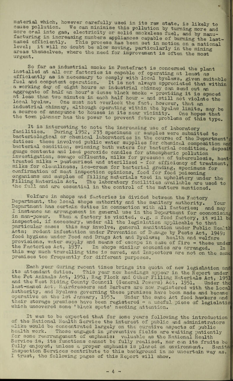 V material which, however carefully used in its raw state, is likely to cause pollution. \/e can minimise this pollution by turning more and more oral into gas, electricity or solid smokeless fuel, and by manu¬ facturing .^n increasing numbers appliances capable of burning the last- named efficiently. This process has been set in motion on a national level; it will no doubt be slow moving, particularly in the mining areas themselves, where the need for improvement is often the most urgent. So far as industrial smoke in Pontefract is concerned the plant 122talled at a11 our fact°ries is capable of operating at least as efficiently as is. necessary to comply with local byelaws, given suitable luel and competent operation. It is not always appreciated that within a working day of eight hours an industrial chimney can send out an aggregate of half an hourrs dense black smoke - providing it is spaced at less th;m two minutes in each half hour - and still not violate the local byelaw. One must not overlook the fact, however, that an industrial chimney, although operating within the byelaw limits, may be a source of annoyance to houses in its near vicinity. One hopes that the town planner has the power to prevent future problems of this type. It is interesting to note the increasing use of laboratory facilities.. During 1952, 233 specimens or samples were submitted to bacteriological or chemical laboratories in the course of the Department's duties: these involved public water supplies for chemical composition anl bacterial condition, swimming bath waters for bacterial condition, deposit gauge contents and lead peroxide candles for atmospheric pollution investigation, sewage effluents, milks for presence of tuberculosis, heat’ treated milks - pasteurised and sterilised - for efficiency of treatment for.cleanliness, ice—cream for bacterial grading, specimens for confirmation of meat inspection opinions, food for food poisoning organisms and samples of filling materials tsed in upholstery under the Materials Act. The laboratory facilities available are used to the full and are essential in the control of the matters mentioned. Welfare in shops and factories is divided between the Factory Department, the local shops authority and the sanitary authority. Your Department has certain duties in connection with all factories; and may 9 instance an arrangement in general use in the Department for economising in man-power. When a factory is visited, e.g. a food factory, it will be inspected, if neces3?ory, under all the legislation applicable to that particular case: this may involve, general sanitation under Public Health Acts; rodent infestation under Prevention of Damage by Pests Act, 1949; food hygiene under Food and Drugs Act and Byelaws; hep.lth and welfare provisions, water supply and means of escape in case of fire — these under the Factories Act, 1937. In shops similar economies are arranged. In this way much travelling time is saved, and Inspectors are not on the scant premises too frequently for different purposes. Bach year during recent times brings its quota of new legislation and its attendant duties. This year new headings appear in the Report under the Pet Animals Act, 1951, Rag Flock and Other Filling Materials Act, 1951 and the West Riding County Council (General Powers) Act, 1951. Under the last-named Act ., H.iirdressers and Barbers are now registered with the Local Authority, and Byelaws governing these premises have been made and became operative on tho 1st January, 1953* Under the same Act food hawkers ?md their storage premises have been registered - a useful piece of legislatio which uncovered some ' black spots' needing attention. It was to be expected that for some years following the introduction of the National Health Service the interest of public and administrators alike would be concentrated largely on the curative aspects of public health work. Those engaged in preventive fields are waiting patiently for some rearrangement of emphasis: valuable as the National Health Service is, its functions cannot bo fully realised, nor c;m its fruits bo fully enjoyed, unloss a proper emphasis is placed on environment. Sanita Inspection Services contribute to this background in no uncertain v/ay as, I trust, the following pages of this Report will show.