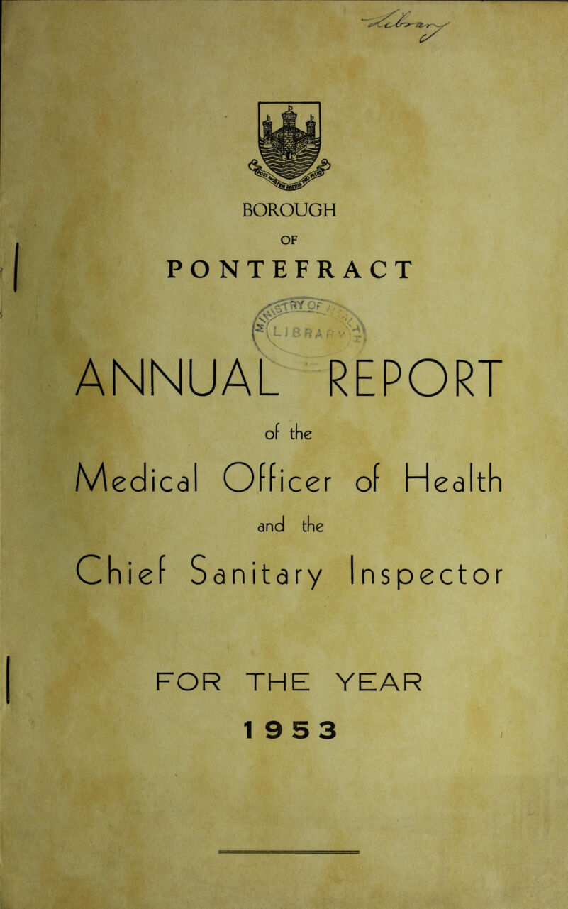 BOROUGH OF PONTEFRACT ANNUAL REPORT of the Medical Officer of Health and the Chief Sanitary Inspector FOR THE YEAR