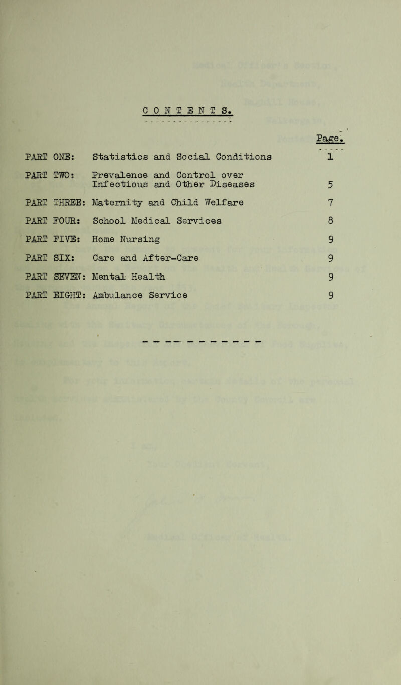 CONTENTS Page. PART ONE: Statistics and Social Conditions 1 PART TWO: Prevalence and Control over Infectious and Other Diseases 5 PART THREE: Maternity and Child Welfare 7 PART POUR: School Medical Services 8 PART FIVE: Home Nursing 9 PART SIX: Care and After-Care 9 PART SEVEN: Mental Health 9 PART EIGHT: Ambulance Service 9