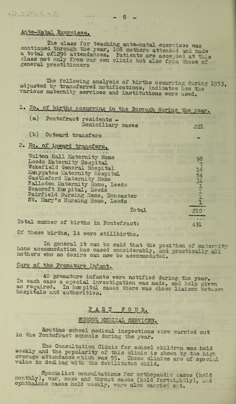•- V. L. Ante-Natal Exercises# 4-- P1® cd-ass for teaching ante—natal exercises was ^0toto^en-p^5SSUe5+tn^ y6ar> 128 mo't;hers attended .and made a total of~296 attendances. Patients are accented at this class no o only from our own clinic but also from those of general practitioners . ,-4^e £°H°wing analysis of births occurring during 1951 adjusted by transferred notifications, indicates how the° ’ .arious maternity services and institutions were used. 1* .>irths occurring in the Borough during (a) Pontefract residents — Domiciliary cases 221 (b) Outward transfers 2• No. of inward transfers. Walton Hall Maternity Home Leeds Maternity Hospital Wakefield General Hospital Hanygates Maternity Hospital Castleford Maternity Home Falloden Maternity Home, Leeds Seacroft Hob pital, Leeds Fairfield Nursing Home, Doncaster St. Mary *s Nursing Home, Leeds Total 98 7 16 54 31 1 •t i 1 210' Total number of births in Pontefract: Of these births, 14 were stillbirths. In general it can be said that the position of materritv none accommodation has eased considerably, and practically aJl mothers who so desire can now be accommodated. Care of the Premature Infant. 40 premature infants were notified during the year, in each case a special investigation was made, and help given as required. In hospital cases there was close liaison between hospitals and authorities. PART FOUR. SCHOOL MEDICAL SERVICES. Rou^-bine school medical inspections were carried out in tne Pontefract schools during the year. lhe Consultation Clinic for school children was held weekly and the popularity of this clinic is shown by the average attendance which was 55* These clinics are of value in dealing with the debilitated child. high spe cial , Specialise consultations for orthopaedic cases (hc3d Gar> nosG and throat cases (held fortnightly), and ophthalmic cases held weekly, were also carried out.