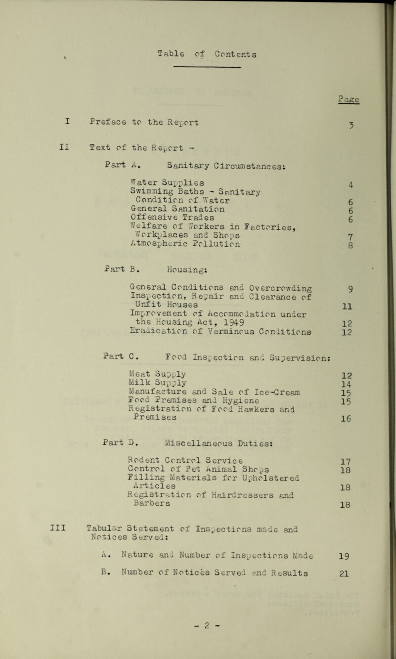 Table of Contents ■rage I Preface to the Report 3 II Text of the Report - Part A. Sanitary Circumstances: Water Supplies 4 Swimming Baths - Sanitary Condition of Water 6 General Sanitation 6 Offensive Trades 5 Welfare of Workers in Factories, Workplaces and Shops 7 Atmospheric Pollution 8 Part B. Housing; General Conditions and Overcrowding 9 Inspection, Repair and Clearance of Unfit Houses 11 Im-provement of Accommodation under the Housing Act, 1949 12 Eradication of Verminous Conditions 12 Pa.rt C. Food Inspection and Supervision: Meat Supply 12 Milk Supply 14 Manufacture and Sale of Ice-Cream 15 Food Premises and Hygiene 15 Registration of Food Hawkers and Premises 16 Part D. Miscellaneous Duties; Rodent Control Service 17 Control of Pet Animal Shops 18 Filling Materials for Upholstered Articles 18 Registration of Hairdressers and Barbers 18 III Tabular Statement of Inspections made and Notices Served: A. Nature and Number of Inspections Made 19 B. Number of Notices Served end Results 21