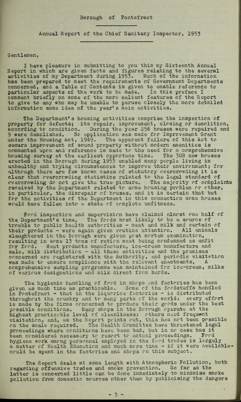 Annual Report of the Chief Sanitary Inspector, 1953 Gentlemen, I have pleasure in submitting to you this my Sixteenth Annual Report in which are given facts and figures relating to the several activities of my Department during 1953. Much of the information has been prepared to meet the requirements of Government Departments concerned, and a Table of Contents is given to enable reference to particular aspects of the work to be made. In this preface I comment briefly on some of the more salient features of the Report to give to any who may be unable to peruse closely the more detailed information some idea of the year's main activities. The Department* s housing activities comprise the inspection of property for defects; its repair, improvement, closing or demolition, according to condition. During the year 256 houses were repaired and 9 were demolished. No application was made for Improvement Grant under the Housing Act, 1949. The apparent failure of this Act to secure improvement of sound property without modern amenities is commented upon and reference is made to the need for a comprehensive housing survey at the earliest opportune time. The 308 new houses erected in the Borough during 1953 enabled many people living in unhealthy and trying circumstances to improve their environment; for although there are few known cases of statutory overcrowding it is clear that overcrowding statistics related to the legal standard of overcrowding do not give the true picture. The majority of complaints received by the Department related to some housing problem or other, in particular, the disrepair of houses, and it is certain that but for the activities of the Department in this connection some houses would have fallen into a state of complete unfitness. Food inspection and supervision hp.ve claimed almost one half of the Department*s time. The foods most likely to be a source of trouble to public health authorities - meat and milk and certain of their products - were again given routine attention. All animals slaughtered in the Borough were given post mortem examination, resulting in some 13 tons of ration meat being condemned as unfit for food. Meat products manufacture, ice-cream manufacture and sale, milk distribution - all these activities and the premises concerned are registered with the Authority, and periodic visitation was made to ensure compliance with the relevant enactments. A comprehensive sampling programme was maintained for ice-cream, milks of various designations and milk direct from herds. The hygienic handling of food in shops and factories has been given as much time as practicable. Some of the foodstuffs handled in Pontefract - that in the liquorice factories - is distributed throughout the country and to many parts of the worlds every effort is made by the firms concerned to produce their goods under the best possible conditions. Many shops in the Borough operate at the highest practicable level of cleanliness: others need frequent visitation, and, as the Report points out, this has not been possible on the scale required. The Health Committee have threatened legal proceedings where conditions have been bad, but in no case has it been considered necessary to resort to actual proceedings. Food hygiene work among personnel employed in the food trades is largely a matter of Health Education and much more time - if it were available- could be spent in the factories and shops on this subject. The Report deals at some length with Atmospheric Pollution, both regarding offensive trades and smoke prevention. So far as the latter is concerned little can be done immediately to minimise smoke pollution from domestic sources other than by publicising the dangers