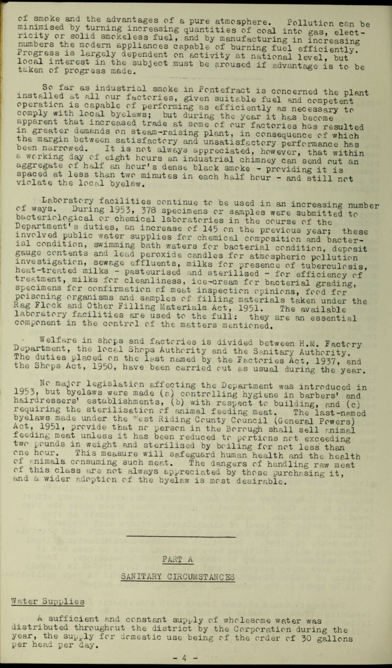 of smoke and the advantages of a pure atmosphere. Pollution can bp minimised by turning increasing quantities of coal into gas elect- ncity or solid smokeless fuel, and by manufacturing in increasing numbers the modern appliances capable of burning fuel efficientlvg Progress is largely dependent on activity at national level, £ut local interest m the subject must be aroused if advantage is to be taken of progress made. 6 i nst d?p![iir+aSi industrial smoke in Pontefract is concerned the plant installed ft all our factories, given suitable fuel and competent Pnm^tlCn+iSiC&P?biG Performing as efficiently as necessary to comply with local byelaws; but during the year it has become apparent that increased trade at some of our factories has resulted in greater demands on steam-raising plant, in consequence of which been^rrowp^66^satisfactory and unsatisfactory performance has been narrowed. it is not always appreciated, however, that within o. working day of eight hours an industrial chimney can send out an aggregate of half an hour's dense black smoke - providing it is spaced at less than two minutes in each half hour - and still not violate the local byelaw. cf wavsb<'rSDu?in~a?q^ti??s00n1’inUe t0 b® USed in 311 inoreasing number oi ways. During 1953, 378 specimens or samples were submitted to bacteriological or chemical laboratories in the course of the Department s duties, an increase of 145 on the previous year; these involved public water supplies for chemical composition and bacter¬ ial condition, swimming bath waters for bacterial condition, deposit gauge contents and lead peroxide candles for atmospheric pollution investigation, sewage effluents, milks for presence of tuberculosis, heat-treated milks - pasteurised and sterilised - for efficiency of treatment, milks for cleanliness, ice-cream for bacterial grading, specimens for confirmation of meat inspection opinions, food for °rfaSi?mS ^ samples of filling materials taken under the Rag Flock and Other Filling Materials Act, 1951. The available laboratory facilities are used to the full: they are an essential component m the control of the matters mentioned. ■ Welfare in shops and factories is divided between H.M. Factory Department, the local dhops Authority and the Sanitary Authority. T*ie duties placed on the last named by the Factories Act, 1937, and the Shops Act, 1950, have been carried out as usual during the year. , Qc_ !?ajcr.legislaticn affecting the Department was introduced in 1953, but byelaws were made (a) controlling hygiene in barbers' and hairdressers establishments, (b) with respect to building, and (c) requiring the sterilisation of animal feeding meat. The last-npmed byeiaws made under the 'est Riding County Council (General Powers) Act, 1951, provide that no person in the Borough shall sell animal feeding meat unless it has been reduced to portions not exceeding two pounds in weight and sterilised by boiling for not less than one hour. This measure will safeguard human health and the health ^7, ftimals. consuming such meat. The dangers of handling ra,w meat of this class are not always appreciated by those purchasing it, and a wider adoption of the byelaw is most desirable. PART A SANITARY CIRCUMST AN C ES 7ater Supplies A sufficient and constant supply of wholesome water was distributed throughout the district by the Corporation during the year, the supply for domestic use being of the order of 30 gallons per head per day.