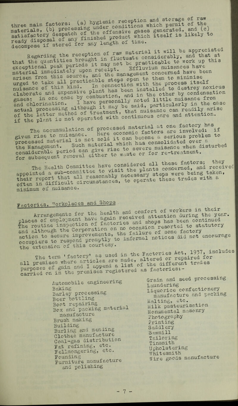 three main factors: <.a) on^whlo^permit of the materials, (1) proJ ^ J:fg+he offensive gases generated, and (c) ?r,sf £*.s» ~ ” y decompose if stored for any length of time. Regarding the reception of rawesta^that at that the quantities fought 1 1^ ^ practioable to work up this exceptional peak periods it y Effluvium nuisances have material immediately upon^eoe^p i8nagement cpnoemed have been arisen from this oou » teDS 0nen to them to minimise urged to take all practioc-bie steps open process itself nuisance of this kind. ^ “onnection install6d t0 destroy noxious elaborate and expensive plant hao condensation gases: in one case ^“^igYoted little nuisance from and chlorination. be%fid, particularly in the case actual processing although it m»y Usance can readily arise °J ?h! planrislofoperarefw^h’conhnuous care and attention. The accumulation of Te invo°lvedf if given rise to nuisance. , .. become & serious problem to processed material is not sold :it . consolidated over a the Management. Such material severe nuisance when disturbed for Subsequent eremoval11 efthe^tp6 waste or for re-treatment. The Health Committee hav^considered^ll receivec| appointed a sub-commi're ‘ necessary steps were being taken, st KmSSt “”»*• * minimum of nuisance* F .o+nnp.R. Workplaces and Shops arrangements for the ^^redfatU^nr&n^year* lif^VtLnSfio^? factories and shops has been continued iSd although the corporation on no lomelactory occupiers informal notices did not encourage the extension of this courtesy. The term 'factory' as used in rephrld Vr^1^3 all premises where articles ar ' f the different trades Automobile engineering Baking Barley processing Beer bottling Boot repairing Box and packing material manufacture Brush making Building Burling and menling Clothes manufacture Coal-gas distribution fat refining, etc. Fellmongering, etc. Bounding furniture manufacture and polishing Grain and seed processing Laundering Liquorice confectionery manufacture and packing Malting, etc. Milk pasteurisation Monumental masonry Photography Printing Saddlery Sawmill Tailoring Tinsmith Upholstering Whitesmith Wire goods manufacture