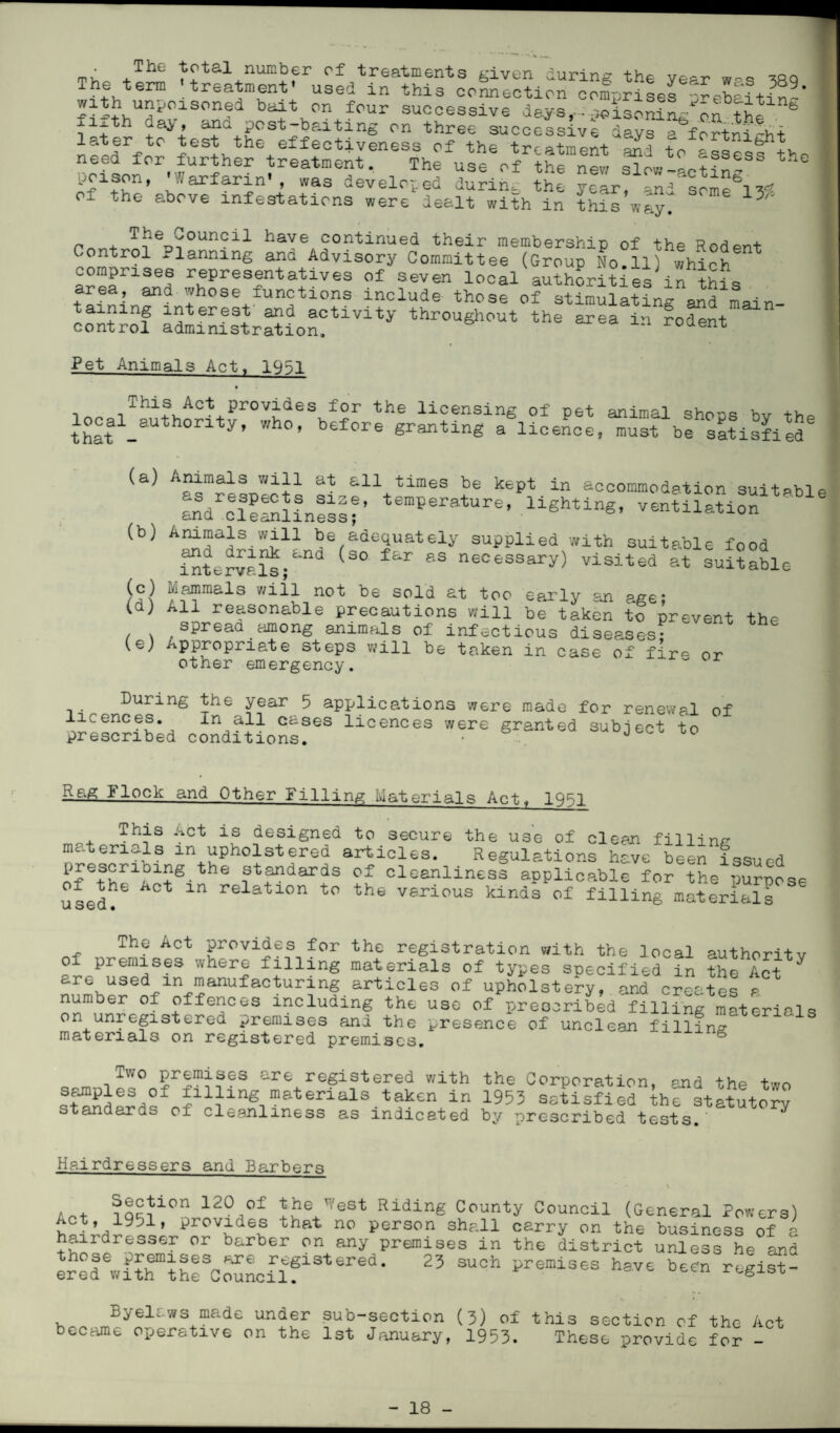 he Tup ?rt£l nun]^fr of treatments given during the year was 389 The term treatment used m this connection comprises --•rphe’-i +-,• ^ * with unpoisoned bait on four successive days,- ^isoSL^o.n the xi th day, ana post-baiting on three successive days a fortnight later to test the effectiveness of the tr-ptment nn-i - b ^ need fpr further treatment. The use of the new Sow4ctfnfS ,oison, ,iarfarin' , was developed during the year, and Ox the above infestations were dealt with in this way. ^ r + Council have continued their membership of the Rodpnt Control planning and Advisory Committee (Group No.11) which comprises representatives of seven local authorities in this area, and whose functions include those of stimulating and main- ainmg interest and activity throughout the area in rodent control administration. Ioaent Pet Animals Act, 1951 n lhis Act provides for the licensing of pet animal shoos bv +ho that - y’ ’ b£f°re panting a licence, must be satisfied (a) Animals will at all times be kept in accommodation suitable tGmPeratUre’ lighting’ -ntilation1^16 (b) Animals will be adequately supplied with suitable food iSter^l^;^ S° ^ &S necessary) visited at suitable | (c) mammals will not be sold at too early an age; (a) All reasonable precautions will be taken to prevent the spread among animals of infectious diseases? (e; Appropriate steps will be taken in case of fire or other emergency. During the year 5 applications were made for renewal of licences. In all cases licences were granted subject to prescribed conditions. • J Rag 1 lock and Other Pilling Materials Act, 1951 This Act is designed to secure the use of clean filling materials m upholstered articles. Regulations have been issued prescribing the standards of cleanliness applicable for the purpose used^ Ct in relatlon t0 the various kinds of filling materials The Act provides for the registration with the local authoritv of premises where filling materials of types specified in the Act are used m manufacturing articles of upholstery, and creates a number of offences including the use of prescribed filling materials on unregistered premises and the presence of unclean filling materials on registered premises. S Two premises are registered with the Corporation, and the two samples of filling materials taken in 1953 satisfied the statutory v'” prescribed tests.’ standards of cleanliness as indicated bv Hairdressers and Barbers * • \ A . ?Q^10n 120^°f V'eSt Ridin& County Council (General Powers) Act, 1951, provides that no person shall carry on the business of a hairdresser or barber on any premises in the district unless he and ered^with^the^ouncilf^^ered* ^ Remises have been regist- Byelaws made under sub-section (3) of this section of the Act became operative on the 1st January, 1953. These provide for -