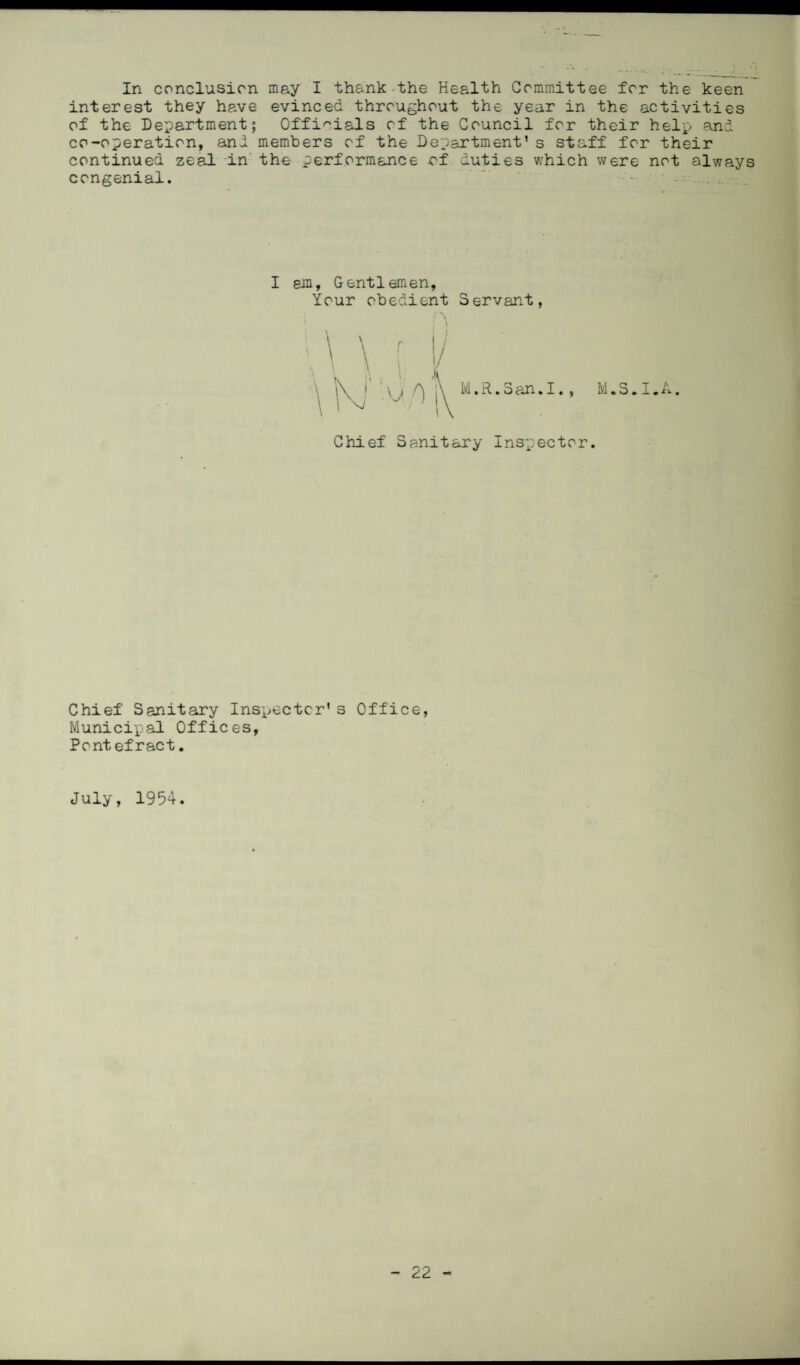 In conclusion may I thank the Health Committee for the keen interest they have evinced throughout the year in the activities of the Department; Officials of the Council for their help and co-operation, and members of the Department’s staff for their continued zeal in the performance of duties which were not always congenial. - . I em, Gentlemen, Your obedient Servant, M.S.I.A Chief Sanitary Inspector. Chief Sanitary Inspector’s Office, Municipal Offices, Pontefract. July, 1954.