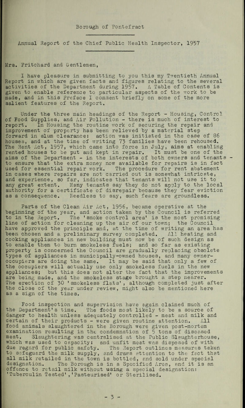 Annual Report of the Chief Public Health Inspector, 1957 Mrs. Pritchard and Gentlemen, I have pleasure in submitting to you this my Twentieth Annual Report in which are given facts and figures relating to the several activities of the Department during 1957. A Table of Contents is given to enable reference to particular aspects of the work to be made, and in this Preface I comment briefly on some of the more salient features of the Report. Under the three main headings of the Report - Housing, Control of Food Supplies, and Air Pollution - there is much of interest to report. In Housing the routine work of securing the repair and improvement of property has been relieved by a material step forward in slum clearance; action was initiated in the case of 86 houses, and at the time of writing 73 families have been rehoused. The Rent Act, 1957, which came into force in July, aims at enabling rented houses to be put and kept in repair. It must be one of the aims of the Department - in the interests of both owners and tenants to ensure that the extra money now available for repairs is in fact used for essential repair work. The procedure for rent abatement in cases where repairs are not carried out is somewhat intricate, and experience, so far, indicates that tenants 7/ill not use it to any great extent. Many tenants say they do not apply to the local authority for a certificate of disrepair because they fear eviction as a consequence. Heedless to say, such fears are groundless. Parts of the Clean Air Act, 1956, became operative at the beginning of the year, and action taken by the Council is referred to in the Report. The 'smoke control area' is the most promising line of action for cleaning up the air of our town; the Council have approved the principle and, at the time of writing an area has been chosen and a preliminary survey completed. All heating and cooking appliances in new building must now be of such design as to enable them to burn smokeless fuels; and so far as existing property is concerned the Council are gradually replacing obsolete types of appliances in municipally-owned houses, and many owner- occupiers are doing the same. It may be said that only a few of the occupiers will actually use only smokeless fuels in the new appliances; but this does not alter the fact that the improvements are being made, and the smokeless stage brought a step nearer. The erection of 30 'smokeless flats', although completed just after the close of the year under review, might also be mentioned here as a sign of the times. Food inspection and supervision have a.ga.in claimed much of the Department's time. The foods most likely to be a. source of danger to health unless adequately controlled - meat and milk and certain of their products - were given routine attention. All food animals slaughtered in the Borough were given post-mortem examination resulting in the condemnation of 5 tons of diseased meat. Slaughtering was centralised at the Public Slaughterhouse, which was used to capacity; and unfit meat was disposed of with due regard for public safety. The Report outlines measures taken to safeguard the milk supply, and draws attention to the fact that all milk retailed in the town is bottled, and sold under special designation. The Borough is in a Specified Area, and it is an offence to retail milk without using a special designation; 'Tuberculin Tested','Pasteurised' or Sterilised.