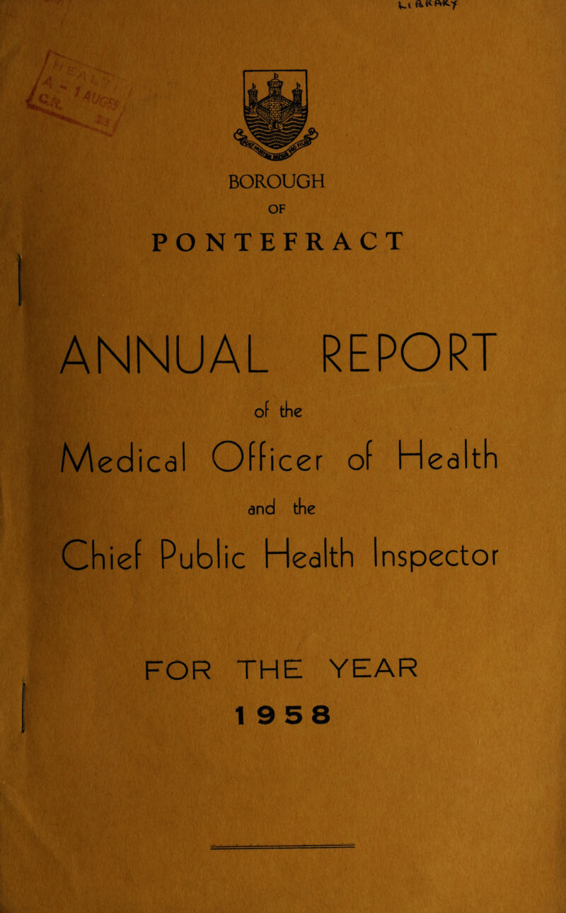 Ul BOROUGH OF PONTEFRACT ANNUAL REPORT of the Medical Officer of Hea ith and the Chief Public Health Inspector FOR THE YEAR 19 5 8 ac—