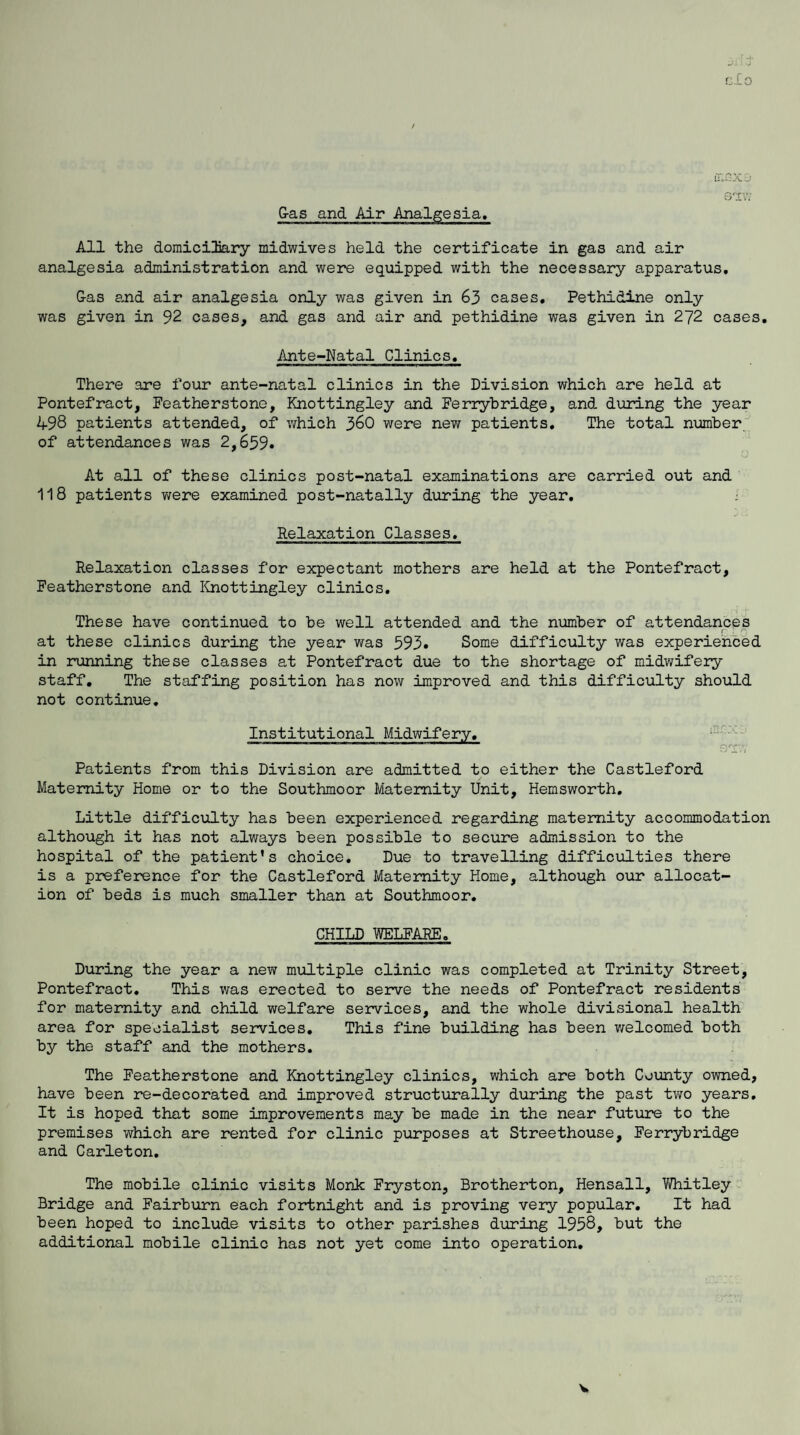 C-LO iTXXSr G-as and Air Analgesia. All the domiciliary midwives held the certificate in gas and air analgesia administration and were equipped with the necessary apparatus. G-as and air analgesia only was given in 63 cases. Pethidine only was given in 92 cases, and gas and air and pethidine was given in 272 cases. Ante-Natal Clinics. There are four ante-natal clinics in the Division which are held at Pontefract, Featherstone, Knottingley and Ferrybridge, and during the year 498 patients attended, of which 3&0 were new patients. The total number of attendances was 2,659. At all of these clinics post-natal examinations are carried out and 118 patients were examined post-natally during the year. Relaxation Classes. Relaxation classes for expectant mothers are held at the Pontefract, Featherstone and Knottingley clinics. These have continued to be well attended and the number of attendances r ; /“'j at these clinics during the year was 593. Some difficulty was experienced in running these classes at Pontefract due to the shortage of midwifery staff. The staffing position has now improved and this difficulty should not continue. Institutional Midwifery. x '■J 2. • i Patients from this Division are admitted to either the Castleford Maternity Home or to the Southmoor Maternity Unit, Hemsworth. Little difficulty has been experienced regarding maternity accommodation although it has not always been possible to secure admission to the hospital of the patient’s choice. Due to travelling difficulties there is a preference for the Castleford Maternity Home, although our allocat¬ ion of beds is much smaller than at Southmoor. CHILD WELFARE. During the year a new multiple clinic was completed at Trinity Street, Pontefract. This was erected to serve the needs of Pontefract residents for maternity and child welfare services, and the whole divisional health area for specialist services. This fine building has been welcomed both by the staff and the mothers. The Featherstone and Knottingley clinics, which are both County owned, have been re-decorated and improved structurally during the past two years. It is hoped that some improvements may be made in the near future to the premises which are rented for clinic purposes at Streethouse, Ferrybridge and Carleton. The mobile clinic visits Monk Fryston, Brotherton, Hensall, Whitley Bridge and Fairburn each fortnight and is proving very popular. It had been hoped to include visits to other parishes during 1958, but the additional mobile clinic has not yet come into operation.