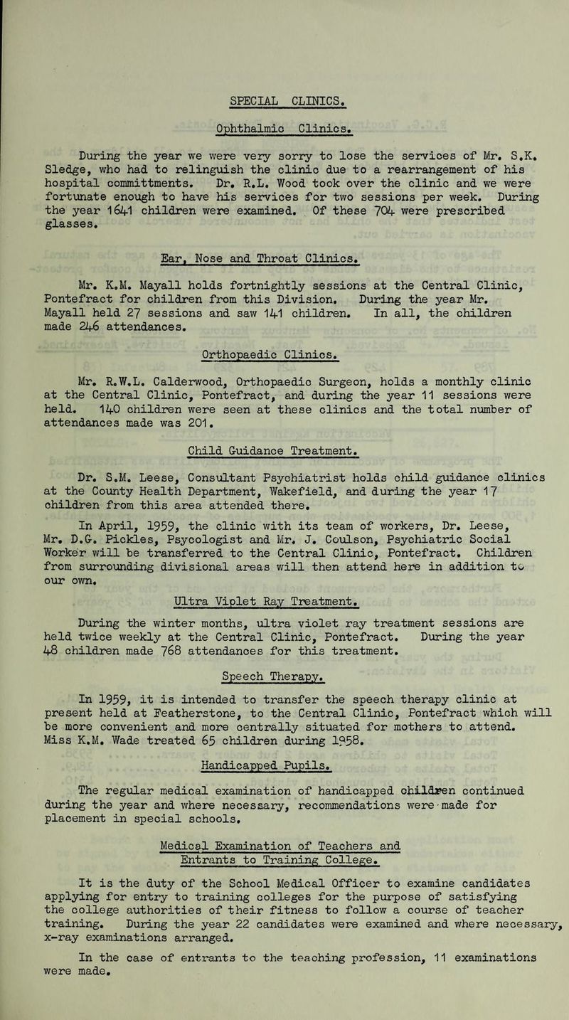 SPECIAL CLINICS. 0 phthalmio Clinic s. During the year we were very sorry to lose the services of Mr. S.K. Sledge, who had to relinguish the clinic due to a rearrangement of his hospital committments. Dr. R.L. Wood took over the clinic and we were fortunate enough to have his services for two sessions per week. During the year 1641 children were examined. Of these 704 were prescribed glasses. Ear, Nose and Throat Clinics. Mr. K.M. Mayall holds fortnightly sessions at the Central Clinic, Pontefract for children from this Division. During the year Mr. Mayall held 27 sessions and saw 141 children. In all, the children made 246 attendances. Orthopaedic Clinics. Mr. R.W.L. Calderwood, Orthopaedic Surgeon, holds a monthly clinic at the Central Clinic, Pontefract, and during the year 11 sessions were held. 140 children were seen at these clinics and the total number of attendances made was 201. Child G-uidance Treatment. Dr. S.M. Leese, Consultant Psychiatrist holds child guidance clinics at the County Health Department, Wakefield, and during the year 17 children from this area attended there. In April, 1959> the clinic with its team of workers. Dr. Leese, Mr. D.G. Pickles, Psycologist and Mr. J. Coulson, Psychiatric Social Worker will be transferred to the Central Clinic, Pontefract. Children from surrounding divisional areas will then attend here in addition to our own. Ultra Viplet Ray Treatment. During the winter months, ultra violet ray treatment sessions are held twice weekly at the Central Clinic, Pontefract. During the year 48 children made 768 attendances for this treatment. Speech Therapy. In 1959, it is intended to transfer the speech therapy clinic at present held at Eeatherstone, to the Central Clinic, Pontefract which will be more convenient and more centrally situated for mothers to attend. Miss K.M. Wade treated 65 children during 1?58. Handicapped Pupils. The regular medical examination of handicapped children continued during the year and where necessary, recommendations were made for placement in special schools. Medical Examination of Teachers and Entrants to Training College. It is the duty of the School Medical Officer to examine candidates applying for entry to training colleges for the purpose of satisfying the college authorities of their fitness to follow a course of teacher training. During the year 22 candidates were examined and where necessary, x-ray examinations arranged. In the case of entrants to the teaching profession, 11 examinations were made.