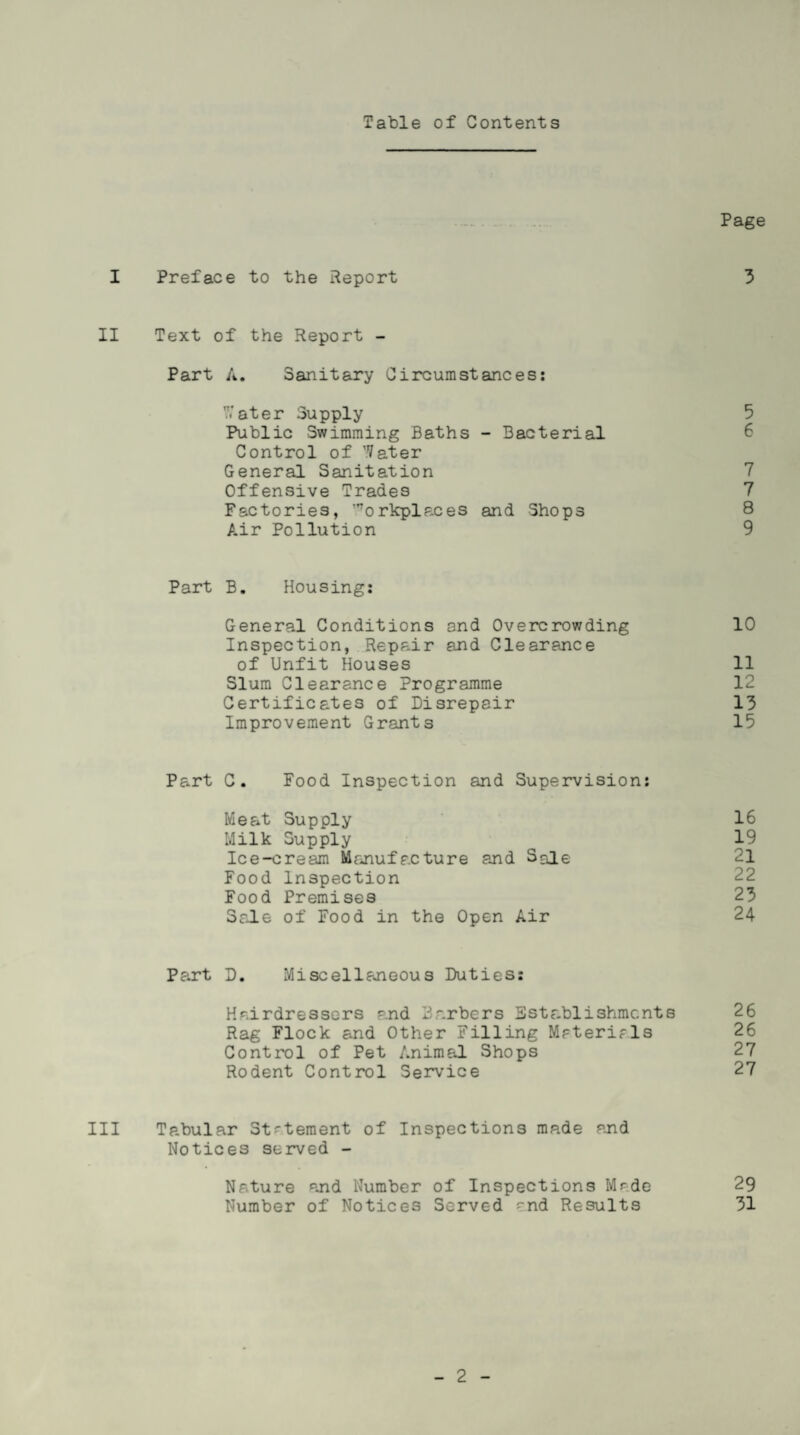 Table of Contents Page I Preface to the Report 3 II Text of the Report - Part A. Sanitary Circumstances: 7/ater Supply 5 Public Swimming Baths - Bacterial 6 Control of Water General Sanitation 7 Offensive Trades 7 Factories, Workplaces and Shops 8 Air Pollution 9 Part B. Housing: General Conditions and Overcrowding 10 Inspection, Repair and Clearance of Unfit Houses 11 Slum Clearance Programme 12 Certificates of Disrepair 13 Improvement Grants 15 Part C. Food Inspection and Supervision: Meat Supply 16 Milk Supply ^ 19 Ice-cream Manufacture and Sale 21 Food Inspection Food Premises 23 Sale of Food in the Open Air 24 Part D. Miscellaneous Duties: Hairdressers and Barbers Establishments 26 Rag Flock and Other Filling Materials 26 Control of Pet Animal Shops 27 Rodent Control Service 27 III Tabular Statement of Inspections made and Notices served - Nature and Number of Inspections Made 29 Number of Notices Served ^nd Results 31