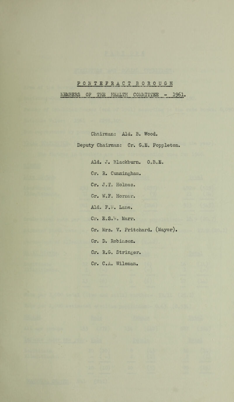 PONTEFRACT BOROUGH MEN-3ERS 01' THE HE^iLTK COI.iMITTEE - I96I. Chairman: Aid. B. Wood. Deputy Chairman: Cr. G.E, Poppleton. Aid. J. Blackburn. O.B.E. Cr. R. Cunningham. Cr. J.To Holmes. Cr. W.F. Homer. Aid. F.’yV. Lane. Cr. E.S.'.'>. Marr. Cr. Mrs. V. Pritchard. (Mayor). Cr. D. Robinson. Cr. R.G. Stringer. Cr. C.A. Wileman.