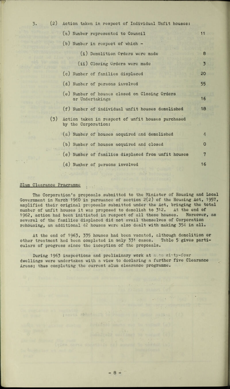 3. (2) Action taken in re9pect of Individual Unfit houses: (a) Number represented to Council (b) Number in respect of which - (i) Demolition Orders were made (ii) Closing Orders were made (c) Number of families displaced (d) Number of persons involved (e) Number of houses closed on Closing Orders or Undertakings (f) Number of individual unfit houses demolished (3) Action taken in respect of unfit houses purchased by the Corporation: (a) Number of houses acquired and demolished (b) Number of houses acquired and closed • . , J- . ' (c) Number of families displaced from unfit houses (d) Number of persons involved 11 8 3 20 55 16 18 4 0 7 16 Slum Clearance Programme The Corporation's proposals submitted to the Minister of Housing and Local Government in March I960 in pursuance of section 2(2) of the Housing Act, 1957, amplified their original proposals submitted under the Act, bringing the total number of unfit houses it was proposed to demolish to 312. At the end of 1962, action had been initiated in respect of all these houses. Moreover, as several of the families displaced did not avail themselves of Corporation rehousing, an additional 42 houses were also dealt with making 354 in all. At the end of 1963» 335 houses had been vacated, although demolition or other treatment had been completed in only 331 cases. Table 5 gives parti¬ culars of progress since the inception of the proposals. During 1963 inspections and preliminary work at s.si-ty-four dwellings were undertaken with a view to declaring a further five Clearance Areas; thus completing the current slum clearance programme.