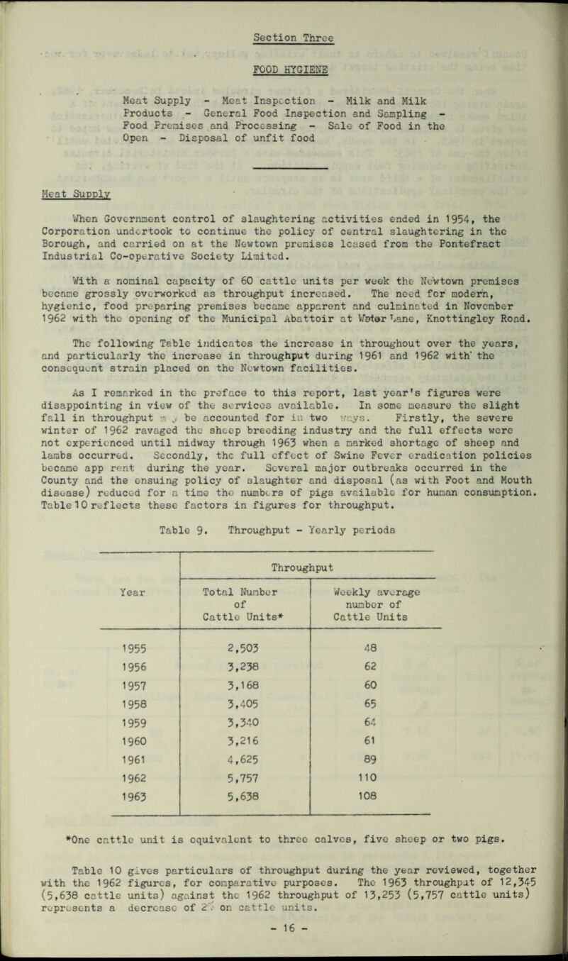 FOOD HYGIENE Meat Supply - Meat Inspection - Milk and Milk Products - General Food Inspection and Sampling - Food Premises and Processing - Sale of Food in the Open - Disposal of unfit food Heat Supply When Government control of slaughtering activities ended in 1954, the Corporation undertook to continue the policy of central slaughtering in the Borough, and carried on at the Newtown premises leased from the Pontefract Industrial Co-operative Society Limited. With a nominal capacity of 60 cattle units per week the Newtown premises became grossly overworked as throughput increased. The need for modern, hygienic, food preparing premises became apparent and culminated in November 1962 with the opening of the Municipal Abattoir at Voter Lane, Knottingley Road. The following Table indicates the increase in throughout over the years, and particularly the increase in throughput during 1961 and 1962 with' the consequent strain placed on the Newtown facilities. As I remarked in the preface to this report, last year's figures were disappointing in view of the services available. In some measure the slight fall in throughput m be accounted for in two ways. Firstly, the severe winter of 1962 ravaged the sheep breeding industry and the full effects were not experienced until midway through 1963 when a narked shortage of sheep and lambs occurred. Secondly, the full effect of Swine Fever eradication policies became app rent during the year. Several major outbreaks occurred in the County and the ensuing policy of slaughter and disposal (as with Foot and Mouth disease) reduced for a time the numbers of pigs available for human consumption. Table 10 reflects these factors in figures for throughput. Table 9. Throughput - Yearly periods Year Throughput Total Number of Cattle Units* Weekly average number of Cattle Units 1955 2,503 48 1956 3,238 62 1957 3,168 60 1958 3,405 65 1959 3,340 64 I960 3,216 61 1961 4,625 89 1962 5,757 110 1963 5,638 108 *0ne cattle unit is equivalent to three calves, five sheep or two pigs. Table 10 gi.ves particulars of throughput during the year reviewed, together with the 1962 figures, for comparative purposes. The 1963 throughpat of 12,345 (5,638 cattle units) against the 1962 throughput of 13,253 (5,757 cattle units) represents a decrease of 2-V on cattle units.