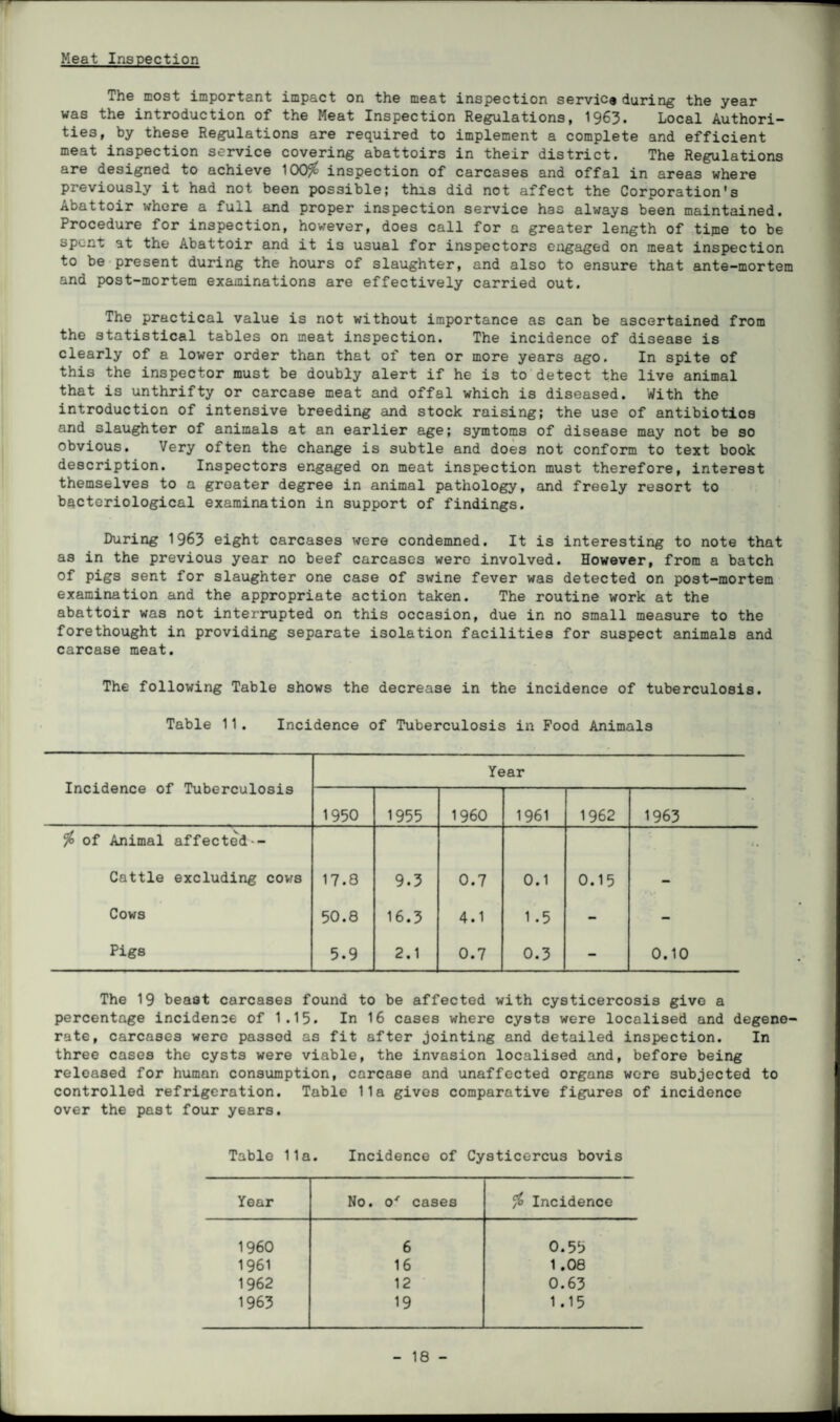 Meat Inspection The most important impact on the meat inspection service during the year was the introduction of the Meat Inspection Regulations, 1963. Local Authori¬ ties, by these Regulations are required to implement a complete and efficient meat inspection service covering abattoirs in their district. The Regulations are designed to achieve 100$ inspection of carcases and offal in areas where previously it had not been possible; this did not affect the Corporation's Abattoir where a full and proper inspection service has always been maintained. Procedure for inspection, however, does call for a greater length of tijne to be spent at the Abattoir and it is usual for inspectors engaged on meat inspection to be present during the hours of slaughter, and also to ensure that ante-mortem and post-mortem examinations are effectively carried out. The practical value is not without importance as can be ascertained from the statistical tables on meat inspection. The incidence of disease is clearly of a lower order than that of ten or more years ago. In spite of this the inspector must be doubly alert if he is to detect the live animal that is unthrifty or carcase meat and offal which is diseased. With the introduction of intensive breeding and stock raising; the use of antibiotics and slaughter of animals at an earlier age; symtoms of disease may not be so obvious. Very often the change is subtle and does not conform to text book description. Inspectors engaged on meat inspection must therefore, interest themselves to a greater degree in animal pathology, and freely resort to bacteriological examination in support of findings. During 1963 eight carcases were condemned. It is interesting to note that as in the previous year no beef carcases were involved. However, from a batch of pigs sent for slaughter one case of swine fever was detected on post-mortem examination and the appropriate action taken. The routine work at the abattoir was not interrupted on this occasion, due in no small measure to the forethought in providing separate isolation facilities for suspect animals and carcase meat. The following Table shows the decrease in the incidence of tuberculosis. Table 11 . Incidence of Tuberculosis in Food Animals Incidence of Tuberculosis Year 1950 1955 I960 1961 1962 1963 $ of Animal affected- • • Cattle excluding cows 17.8 9.3 0.7 0.1 0.15 - Cows 50.8 16.3 4.1 1.5 - - Pigs 5.9 2.1 0.7 0.3 — 0.10 The 19 beast carcases found to be affected with cysticercosis give a percentage incidence of 1.15. In 16 cases where cysts were localised and degene¬ rate, carcases were passed as fit after jointing and detailed inspection. In three cases the cysts were viable, the invasion localised and, before being released for human consumption, carcase and unaffected organs were subjected to controlled refrigeration. Table 11a gives comparative figures of incidence over the past four years. Table 11a. Incidence of Cysticercus bovis Year No. o' cases $ Incidence I960 6 0.55 1961 16 1.08 1962 12 0.63 1963 19 1.15