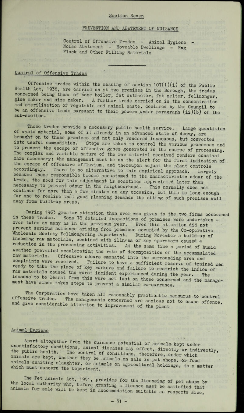 PREVENTION AND ABATEMENT OF NUISANCE Control of Offensive Trades — Animal Hygiene — Noise Abatement - Moveable Dwellings - Rag Flock and Other Filling Materials Control of Offensive Trades Offensive trades within the meaning of section 107(1)(i) of the Public Health Act, 1936, are carried on at two premises in the Borough, the trades concerned being those of bone boiler, fat extractor, fat melter, fellmonger, glue maker and size maker. A further trade carried on is the concentration and sterilisation of vegetable and animal waste, declared by the Council to be an offensive trade pursuant to their powers .under paragraph (ii)(b) of the sub-section. These trades provide a necessary public health service. Large quantities of waste material, some of it already in an advanced state of decay, are brought on to these premises and not only rendered innocuous, but converted into useful commodities. Steps are taken to control the various processes and to prevent the escape of offensive gases generated in the course of processing. The complex and variable nature of the raw material received renders constant care necessary; the management must be on the alert for the first indication of the escape of offensive effluvium, and thereupon adjust the plant controls accordingly. There is no alternative to this empirical approach. Largely because those responsible become accustomed to the characteristic odour of the trade, the need for this adjustment is sometimes appreciated later than necessary to prevent odour in the neighbourhood. This normally does not continue for more than a few minutes on any occasion, but this is long enough for one to realise that good planning demands the siting of such premises well away from built-up areas. During 1963 greater attention than ever was given to the two firms concerns m these trades. Some 78 detailed inspections of premises were undertaken - over twice as many as in the previous year. Even this attention did not prevent serious nuisance arising from premises occupied by the Co-operative Wholesale Society Fellniongering Department. During November a build-up of incoming raw materials, combined with illness of key operators caused a reduction in the processing activities. At the same time a period of humid weather prevailed accelerating the rate of decomposition of the accummulated raw materials. Offensive odours emanated into the surrounding area and complaints were received. Failure to have a sufficient reserve of trained men ready to take the place of key workers and failure to restrict the inflow of raw materials caused the worst incident experienced during the year. The lessons to be learnt from this were not lost on those concerned and the manage¬ ment have since taken steps to prevent a similar re-currence. g offensiveC?r?desUOnT^Ve takeB reasonably Practicable measures to control oiiensive trades. The managements concerned are anxious not to cause offence and give considerable attention to improvement of the plant o.lence, Animal Hygiene unsatf^?H+^t0Setaeffr0m the nuisanoe potential of animals kept under satisfactory conditions, animal diseases may effect dirar + iv nr- “LaPfliC hr\th- The °0ntr01 0f oonditions. the^or UndL wh“h tly’ animals are kept, whether they be animals on sale in pet shops, or food whi’rh13 a^aiting slauShter, or animals on agricultural holdings, is a matter which must concern the Department. matter ,, The Pet Animals Act, 1951, provides for the licensing of pet shoes bv the local authority who, before granting a licence must be satisfied tha/ animals for sale will be kept in accommodation suitable as respects sice!