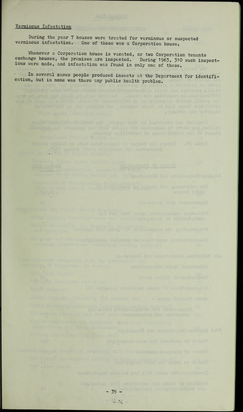 Verminous Infestation During the year 7 houses were treated for verminous or suspected verminous infestation. One of these was a Corporation houses Whenever a Corporation house is vacated, or two Corporation tenants exchange houses, the premises are inspected. During 1963, 310 such inspect¬ ions were made, and infestation was found in only one of these. In several cases people produced insects at the Department for identifi¬ cation, but in none was there any public health problem.