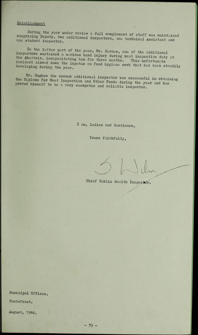 Establishment During the year under review a full complement of staff STtSSt’ffiitSradditlonal inspoctors’ - was maintained assistant and de^e^pLfr^nfthe^a?6* «'frtoadiJ, I am, Ladies and Gentlemen, lours faithfully, Chief Public Health InspeciKJr. Municipal Offices, Pontefract. August, 1964.