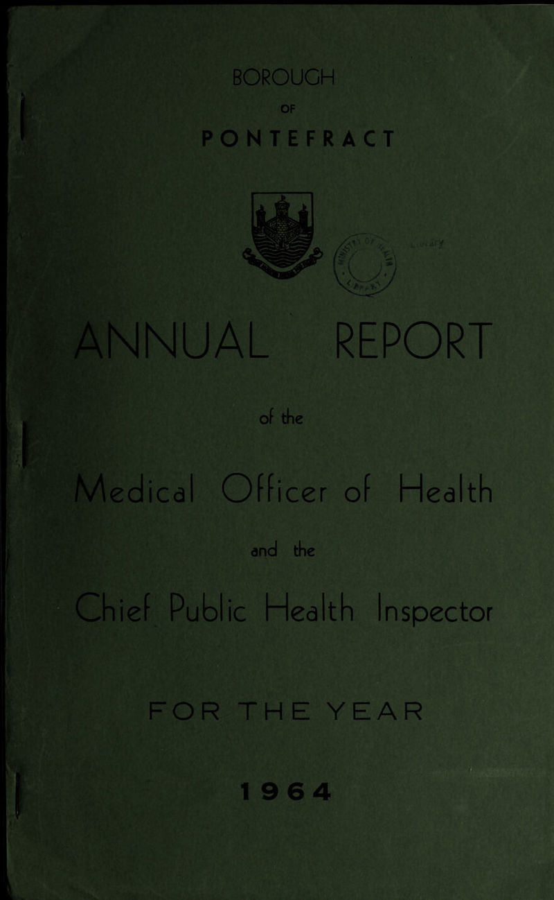 'I BOROUGH OF PONTEFRACT m ■/'' 'tty ANNUAL REPORT of the Medi ica Officer of Health and the Chief Public Health Inspector FOR THE YEAR 1964