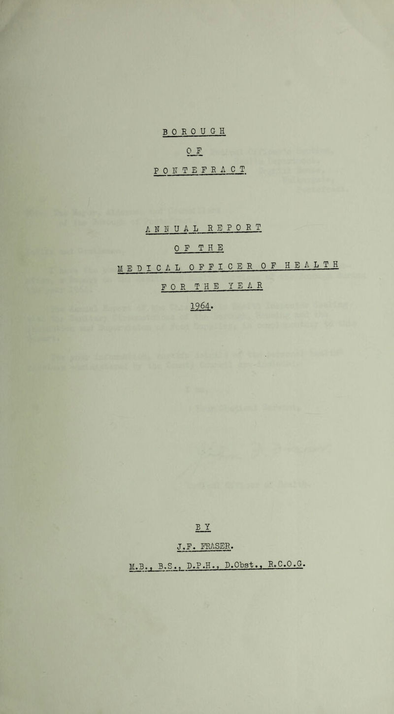 B 0 ROUGH OF P ONTEFRACT ANNUAL REPORT OF THE medical officer of heal t _h FOR THE YEAR 1964. E Y J.F, FRASER. M.BB-S., D.P.H., D.Obst. x Ro C.O .G.