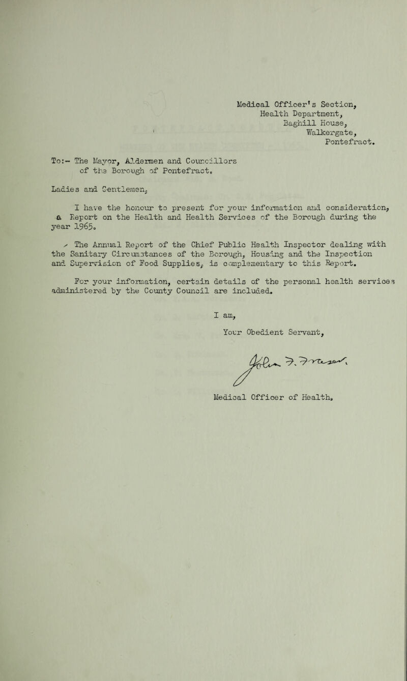 Medical Officer's Section, Health Department, Baghill House, Walkergate, Pontefract To:— The Mayor, Aldermen and Councillors of the Borough of Pontefract, Ladies and G-entlemen, I have the honour to present for your information and consideration, & Report on the Health and Health Services of the Borough during the year 1965« ^ The Annual Report of the Chief Public Health Inspector dealing with the Sanitary Circumstances of the Borough, Housing and the Inspection and Supervision of Pood Supplies, is complementary to this Report. Per your information, certain details of the personal health service administered by the County Council are included. I am, Your Obedient Servant, Medical Officer of Health