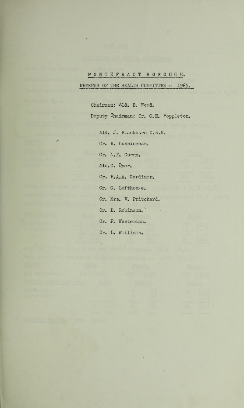 PONTEFRACT BOROU&H MEMBERS OF 'THE HEALTH COMMITTEE - 1965q Chairman: Aid. B. Wood. Deputy Chairman: Cr, G-.E. Poppleton, Aid. J. Blackburn O.B.E. Cr. R, Cunningham. Cr. A. F. Curry, Aid. C. Ryer. Cr, F.A.A. G-ardiner. Cr, G-, Lofthois e. Cr. Mrs. V. Pritchard. Cr. D, Robinson. Cr. P, West-erman, Cr, L. Williams.