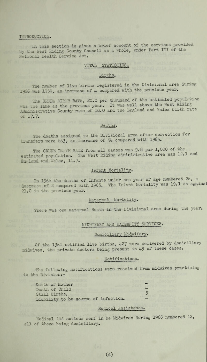 h.TRODUCTICh. In this section is given a brief account of the services provided by the West Riding County Council as a whole, under Fart III of the National Health Service Act. VITAL STATISTICS. Births. rhe number of live birth3 registered in the Divisional area during 19b6 was 1359, an increase of 4 compared with the previous year. _he CRUDL BIRTH RATA, 20.0 per thousand of the estimated population was the same as the previous year. It was well above the vVest.Rio.ing Administrative County rate of lb.O and the ling land and '.vales birtn mate ol 17.7. Deaths. The deaths assigned to the Divisional area after correction ior transfers were 6b3, an increase of 54 compared wiuh 1965* The CRUDE DE,AH RATE from ail causes was 9.8 Per 1,000 of the estimated population. The West Riding Administrative area was 12.1 and En land and Wales, 11.7. Infant Mortality. In 1966 the deaths of Infants under one year of age numbered 26, a decrease of 2 compared with 1965* The Infant Mortality was 19.1 us againsi 21.0 in the previous year. Mat ernai Mo rt ality. There was one maternal death in the Divisional area during the year. MIDWIFERY ADD MATERi.ITY SERVICES. Domiciliary Midwifery. Of the 13bl notified live births, 427 were delivered by domiciliary midwives, the private doctors being present in 49 ol these cases. Kotific ations. The following notifications were received from midwives practicing in the Division Death of Mother “ Death of Child “ Still Births. 3 Liability to be source of infection. - Medical Assistance. Medical Aid notices sent in be Midwives during 1966 numbered 12, all of these being domiciliary.