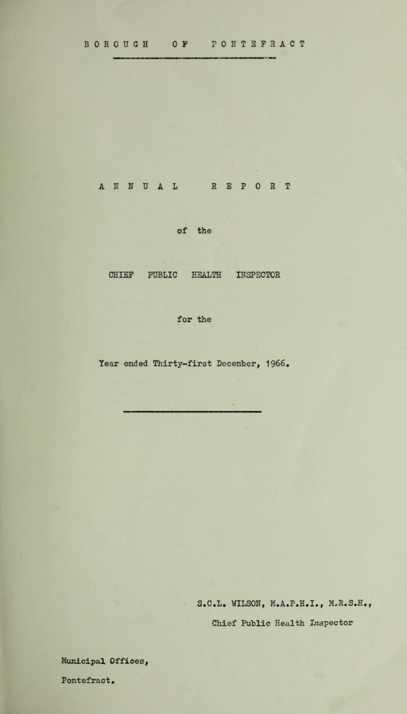 ANNUAL REPORT of the CHIEF PUBLIC HEALTH INSPECTOR for the Year ended Thirty-first December, 1966. S.C.L. WILSON, M.A.P.H.I., M.R.S.H., Chief Public Health Inspector Municipal Offices, Pontefract.