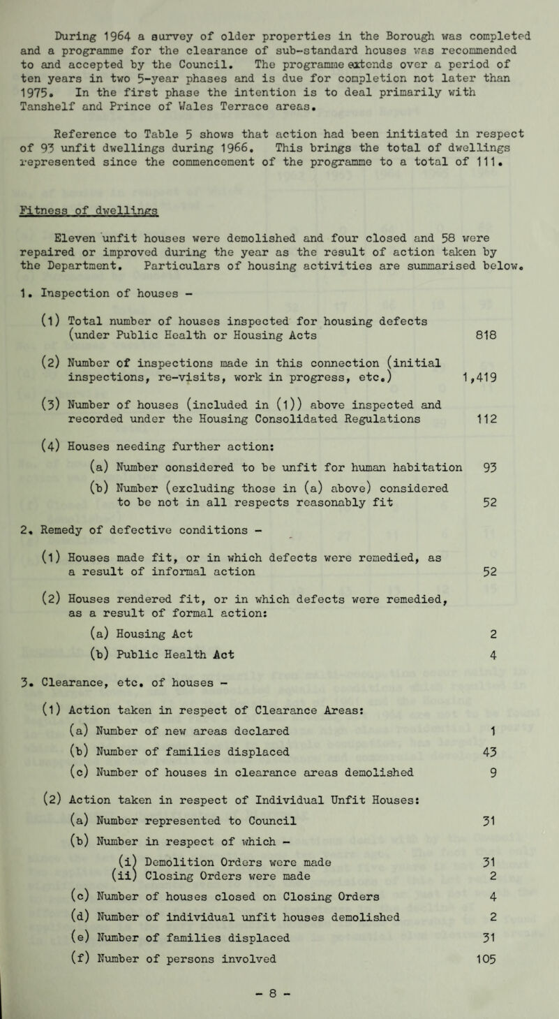 and a programme for the clearance of sub-standard houses was recommended to and accepted by the Council. The programme extends over a period of ten years in two 5-year phases and is due for completion not later than 1975* In the first phase the intention is to deal primarily with Tanshelf and Prince of Wales Terrace areas. Reference to Table 5 shows that action had been initiated in respect of 93 unfit dwellings during 1966. This brings the total of dwellings represented since the commencement of the programme to a total of 111. Fitness of dwellings Eleven unfit houses were demolished and four closed and 58 were repaired or improved during the year as the result of action taken by the Department. Particulars of housing activities are summarised below. 1. Inspection of houses - (1) Total number of houses inspected for housing defects (under Public Health or Housing Acts 818 (2) Number of inspections made in this connection (initial inspections, re-visits, work in progress, etc.) 1,419 (3) Number of houses (included in (l)) above inspected and recorded under the Housing Consolidated Regulations 112 (4) Houses needing further action: (a) Number considered to be unfit for human habitation 93 (b) Number (excluding those in (a) above) considered to be not in all respects reasonably fit 52 2. Remedy of defective conditions - (1) Houses made fit, or in which defects were remedied, as a result of informal action 52 (2) Houses rendered fit, or in which defects were remedied, as a result of formal action: (a) Housing Act 2 (b) Public Health Act 4 3. Clearance, etc. of houses - (1) Action taken in respect of Clearance Areas: (a) Number of new areas declared 1 (b) Number of families displaced 43 (c) Number of houses in clearance areas demolished 9 (2) Action taken in respect of Individual Unfit Houses: (a) Number represented to Council 31 (b) Number in respect of which - (i) Demolition Orders were made 31 (ii) Closing Orders were made 2 (c) Number of houses closed on Closing Orders 4 (d) Number of individual -unfit houses demolished 2 (e) Number of families displaced 31 (f) Number of persons involved 105 - 8 -