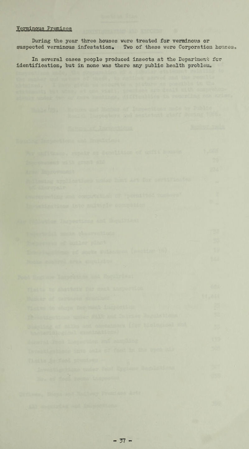 Verminous Premie03 During the year three houses were treated for verminous or suspected verminous infestation. Two of these were Corporation houses* In several cases people produced insects at the Department fer identification, hut in none was there any public health problem* - 37 -