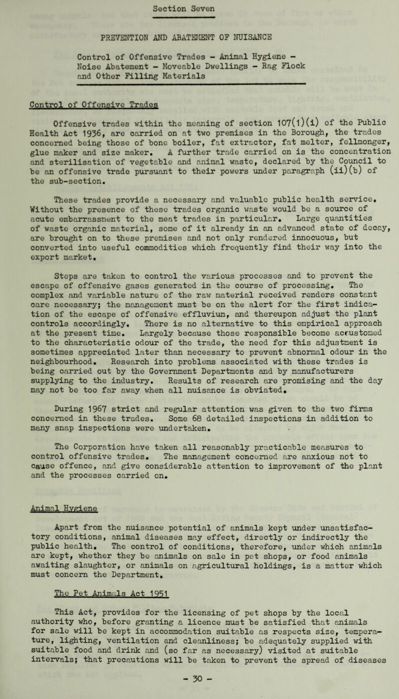 PREVENTION AND ABATEMENT OF NUISANCE Control of Offensive Trades - Animal Hygiene - Noise Abatement - Moveable Dwellings - Rag Flock and Other Filling Materials Control of Offensive Trades Offensive trades within the meaning of section 107(l)(i) of the Public Health Act 1936, are carried on at two premises in the Borough, the trades concerned being those of bone boiler, fat extractor, fat melter, fellmonger, glue maker and size maker. A further trade carried on is the concentration and sterilisation of vegetable and animal waste, declared by the Council to be an offensive trade pursuant to their powers under paragraph (ii)(b) of the sub-section. These trades provide a necessary and valuable public health service. Without the presence of these trades organic waste would be a source of acute embarrassment to the meat trades in particular. Large quantities of waste organic material, some of it already in an advanced state of decay, are brought on to these premises and not only rendered innocuous, but converted into useful commodities which frequently find their way into the export market. Steps are taken to control the various processes and to prevent the escape of offensive gases generated in the course of processing. The complex and variable nature of the raw material received renders constant care necessary; the management must be on the alert for the first indica¬ tion of the escape of offensive effluvium, and thereupon adjust the plant controls accordingly. There is no alternative to this empirical approach at the present time. Largely because those responsible become accustomed to the characteristic odour of the trade, the need for this adjustment is sometimes appreciated later than necessary to prevent abnormal odour in the neighbourhood. Research into problems associated with these trades is being carried out by the Government Departments and by manufacturers supplying to the industry. Results of research are promising and the day may not be too far away when all nuisance is obviated. During 1967 strict and regular attention was given to the two firms concerned in these trades. Some 68 detailed inspections in addition to many snap inspections were undertaken. The Corporation have taken all reasonably practicable measures to control offensive trades. The management concerned are anxious not to cause offence, and give considerable attention to improvement of the plant and the processes carried on. Animal Hygiene Apart from the nuisance potential of animals kept under unsatisfac¬ tory conditions, animal diseases may effect, directly or indirectly the public health. The control of conditions, therefore, under which animals are kept, whether they bo animals on sale in pet shops, or food animals awaiting slaughter, or animals on agricultural holdings, is a matter which must concern the Department, The Pet Animals Act 1951 This Act, provides for the licensing of pet shops by the local authority who, before granting a licence must be satisfied that animals for sale will be kept in accommodation suitable as respects size, tempera¬ ture, lighting, ventilation and cleanliness; be adequately supplied with suitable food and drink and (so far as necessary) visited at suitable intervals; that precautions will be taken to prevent the spread of diseases - 30 -