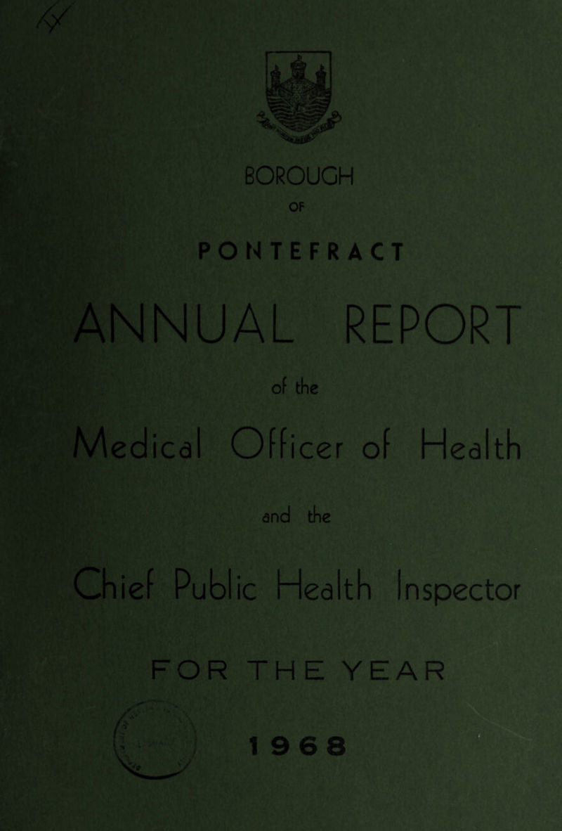 BOROUGH OF PONTEFRACT ANNUAL REPORT of the Medi ica Officer of Health and the Ch ie f Publ ic Health Inspector FOR THE YEAR *v \