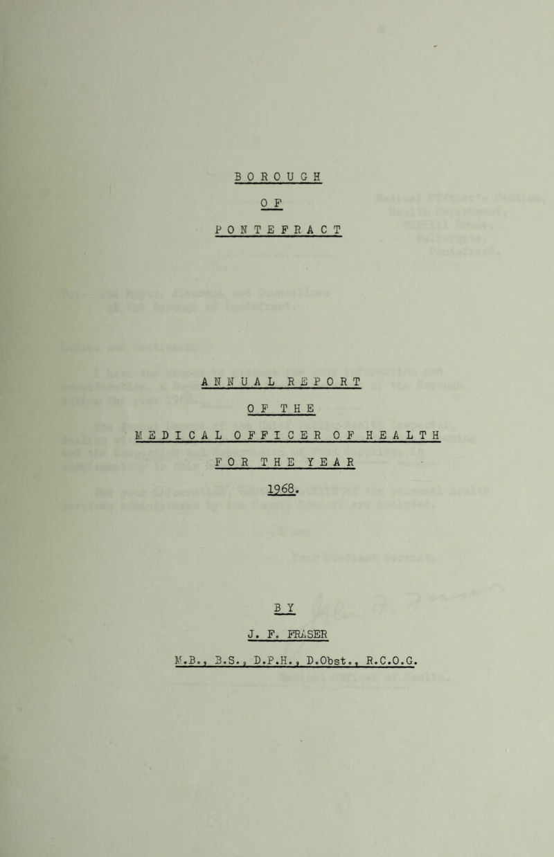 0 F PONTEFRACT ANNUAL REPORT OF THE MEDICAL OFFICER OF HEALTH FOR THE YEAR 1968. B Y J. F. FRASER M.B., 3.S., D.P.H, <, D.Obst., R.C.O.G