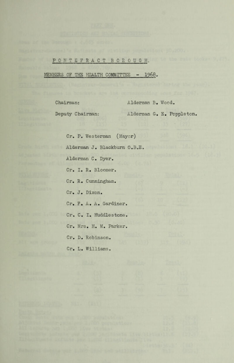 PONTEFRACT BOROUGH MEMBERS OF THE HEALTH COMMITTEE - 1968. Chairman: Alderman B. Wood. Deputy Chairman: Alderman G. E. Poppleton. Cr. P. Westerman (Mayor) Alderman J. Blackburn O.B.E. Alderman C. Dyer. Cr. I. R. Bloomer. Cr. R. Cunningham. Cr. J. Dixon. Cr. F. A. A. Gardiner. Cr. C. I. Huddlestone. Cr. Mrs. H. M. Parker. Cr. D. Robinson. Cr, L. Williams