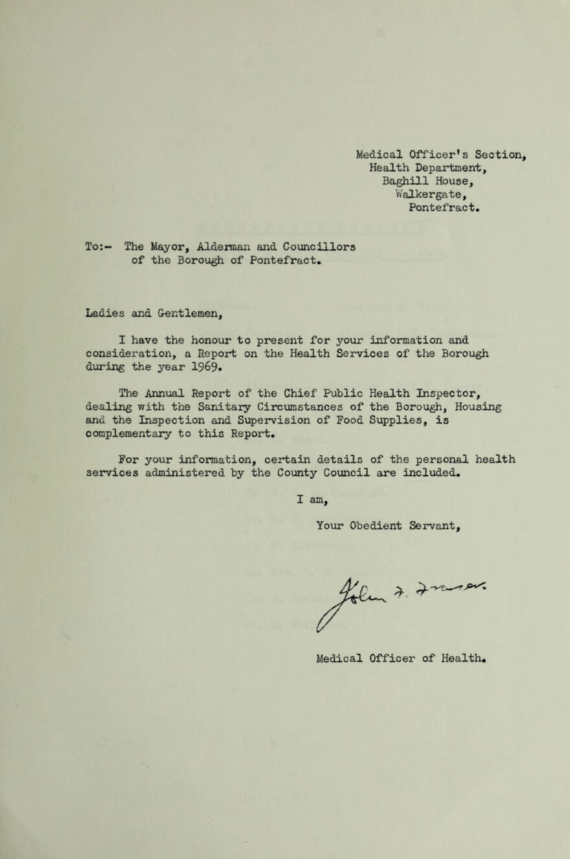 Medical Officer's Section, Health Department, Baghill House, Walkergate. Pontefract. To:- The Mayor, Alderman and Councillors of the Borough of Pontefract. Ladies and Gentlemen, I have the honour to present for your information and consideration, a Report on the Health Services of the Borough during the year 1969* The Annual Report of the Chief Public Health Inspector, dealing with the Sanitary Circumstances of the Borough, Housing and the Inspection and Supervision of Food Supplies, is complementary to this Report. For your information, certain details of the personal health services administered by the County Council are included. I am. Your Obedient Servant, Medical Officer of Health.