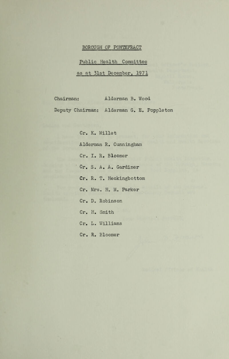 Public Health Committee as at 31st December, 1971 Chairman: Alderman B. Wood Deputy Chairman: Alderman G. E. Poppleton Or. K. Millet Alderman R. Cunningham Or. I. R. Bloomer Cr. S. A. A. Gardiner Cr. R. T. Heckingbottom Cr. Mrs. H. M. Parker Cr. D. Robinson Cr. H. Smith Cr. L. Williams Cr. R. Bloomer