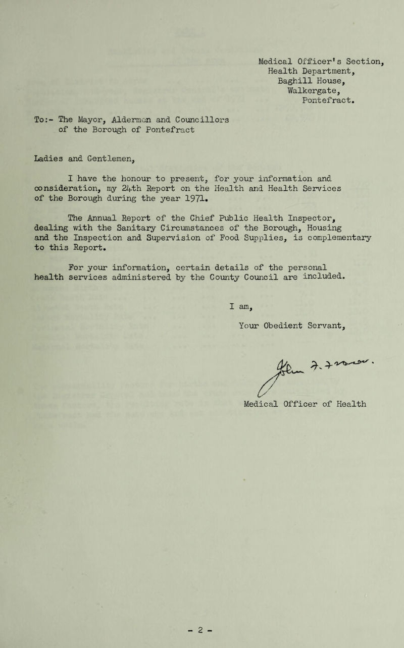 Medical Officer’s Section, Health Department, Baghill House, Walkergate, Pontefract. To:- The Mayor, Aldermen and Councillors of the Borough of Pontefract Ladies and Gentlemen, I have the honour to present, for your information and consideration, my 24-th Report on the Health and Health Services of the Borough during the year 1971. The Annual Report of the Chief Public Health Inspector, dealing with the Sanitary Circumstances of the Borough, Housing and the Inspection and Supervision of Food Supplies, is complementary to this Report. For your information, certain details of the personal health services administered by the County Council are included. I am. Your Obedient Servant, Medical Officer of Health 2 -