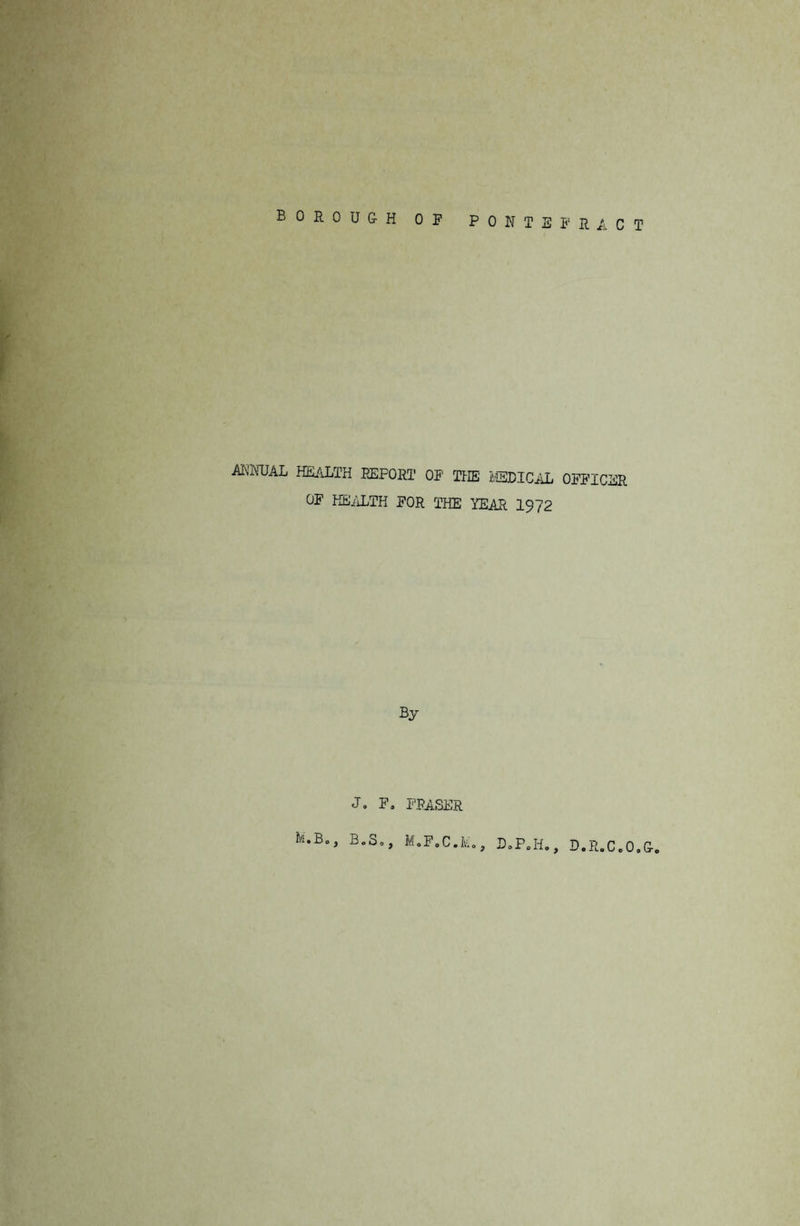 BOROUGH OF PONTEFRACT ANNUAL HEALTH REPORT OF THE MEDICAL OFFICER OF HEALTH FOR THE YEAR 1972 By Jo F. FRASER U.Bo, B.S., M.F.C.Mo, D.P.H., D.R.C.O.G.