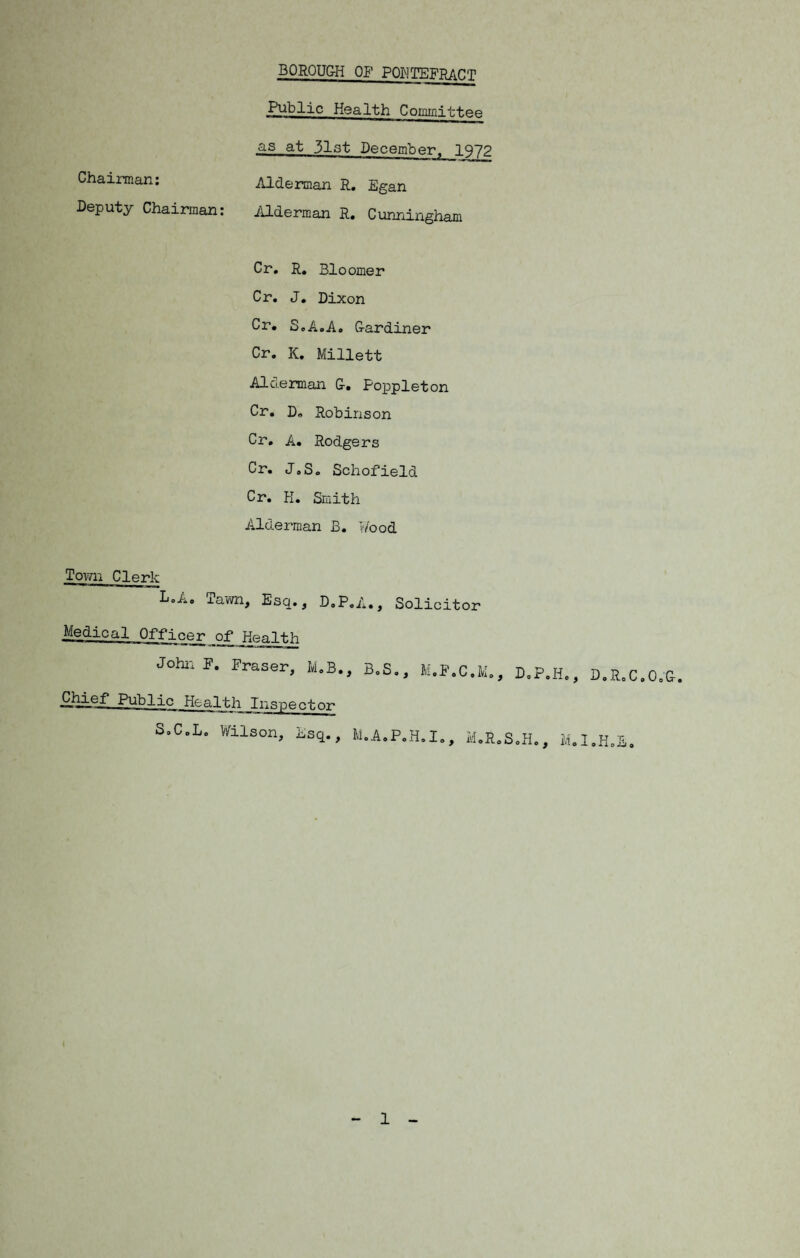 Public Health Committee as at 31st December. 1972 Chairman: Alderman R. Egan Deputy Chairman: Alderman R. Cunningham Cr. R. Bloomer Cr. J. Dixon Cr. SoA.A. Gardiner Cr. K. Millett Alderman G. Poppleton Cr. Do Robinson Cr. A. Rodgers Cr. J.S. Schofield Cr. H. Smith Alderman B. Wood Town Clerk LoA. Tawn, Esq., D.P.A., Solicitor Medical Officer .of _ Health John F. Fraser, M.B., B.S., £Mi.e,T Public Health Inspector SoC.Lo Wilson, Esq., M.A.P.H.I., 1